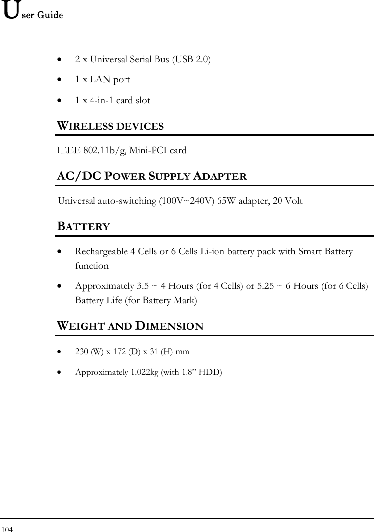 User Guide 104  • 2 x Universal Serial Bus (USB 2.0) • 1 x LAN port  • 1 x 4-in-1 card slot WIRELESS DEVICES IEEE 802.11b/g, Mini-PCI card AC/DC POWER SUPPLY ADAPTER Universal auto-switching (100V~240V) 65W adapter, 20 Volt  BATTERY • Rechargeable 4 Cells or 6 Cells Li-ion battery pack with Smart Battery function • Approximately 3.5 ~ 4 Hours (for 4 Cells) or 5.25 ~ 6 Hours (for 6 Cells) Battery Life (for Battery Mark)  WEIGHT AND DIMENSION • 230 (W) x 172 (D) x 31 (H) mm • Approximately 1.022kg (with 1.8” HDD)     