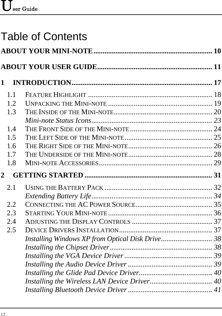 User Guide 12  Table of Contents ABOUT YOUR MINI-NOTE................................................................. 10 ABOUT YOUR USER GUIDE............................................................... 11 1 INTRODUCTION............................................................................. 17 1.1 FEATURE HIGHLIGHT .................................................................... 18 1.2 UNPACKING THE MINI-NOTE ......................................................... 19 1.3 THE INSIDE OF THE MINI-NOTE...................................................... 20 Mini-note Status Icons.................................................................. 23 1.4 THE FRONT SIDE OF THE MINI-NOTE ............................................. 24 1.5 THE LEFT SIDE OF THE MINI-NOTE................................................ 25 1.6 THE RIGHT SIDE OF THE MINI-NOTE.............................................. 26 1.7 THE UNDERSIDE OF THE MINI-NOTE.............................................. 28 1.8 MINI-NOTE ACCESSORIES.............................................................. 29 2 GETTING STARTED ...................................................................... 31 2.1 USING THE BATTERY PACK ........................................................... 32 Extending Battery Life.................................................................. 34 2.2 CONNECTING THE AC POWER SOURCE.......................................... 35 2.3 STARTING YOUR MINI-NOTE ......................................................... 36 2.4 ADJUSTING THE DISPLAY CONTROLS ............................................ 37 2.5 DEVICE DRIVERS INSTALLATION................................................... 37 Installing Windows XP from Optical Disk Drive............................ 38 Installing the Chipset Driver........................................................ 38 Installing the VGA Device Driver ................................................ 39 Installing the Audio Device Driver .............................................. 39 Installing the Glide Pad Device Driver........................................ 40 Installing the Wireless LAN Device Driver.................................. 40 Installing Bluetooth Device Driver .............................................. 41 