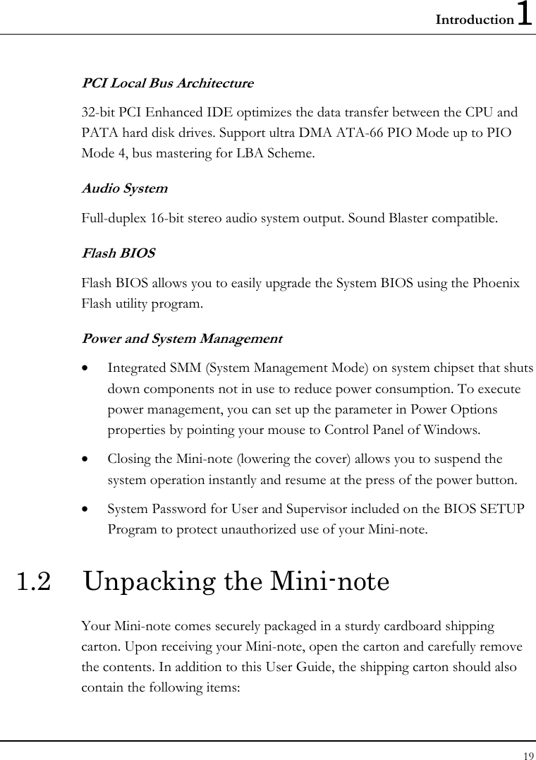 Introduction1 19  PCI Local Bus Architecture 32-bit PCI Enhanced IDE optimizes the data transfer between the CPU and PATA hard disk drives. Support ultra DMA ATA-66 PIO Mode up to PIO Mode 4, bus mastering for LBA Scheme.  Audio System Full-duplex 16-bit stereo audio system output. Sound Blaster compatible. Flash BIOS Flash BIOS allows you to easily upgrade the System BIOS using the Phoenix Flash utility program.  Power and System Management • Integrated SMM (System Management Mode) on system chipset that shuts down components not in use to reduce power consumption. To execute power management, you can set up the parameter in Power Options properties by pointing your mouse to Control Panel of Windows. • Closing the Mini-note (lowering the cover) allows you to suspend the system operation instantly and resume at the press of the power button. • System Password for User and Supervisor included on the BIOS SETUP Program to protect unauthorized use of your Mini-note. 1.2  Unpacking the Mini-note Your Mini-note comes securely packaged in a sturdy cardboard shipping carton. Upon receiving your Mini-note, open the carton and carefully remove the contents. In addition to this User Guide, the shipping carton should also contain the following items: 