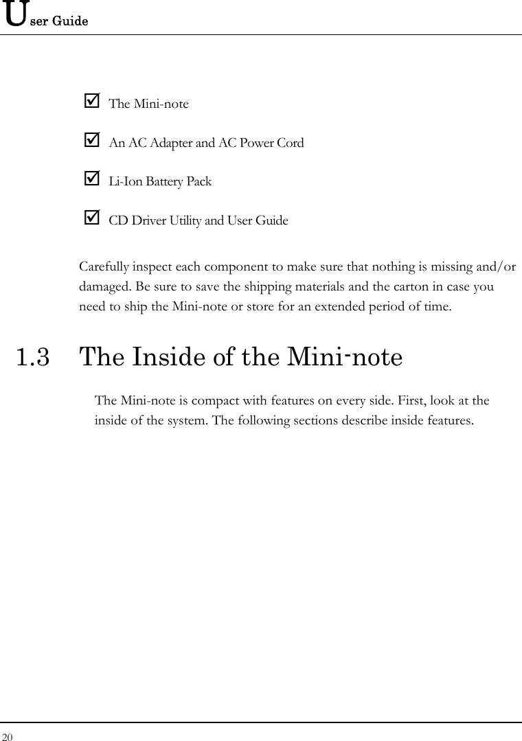 User Guide 20   ; The Mini-note ; An AC Adapter and AC Power Cord ; Li-Ion Battery Pack ; CD Driver Utility and User Guide Carefully inspect each component to make sure that nothing is missing and/or damaged. Be sure to save the shipping materials and the carton in case you need to ship the Mini-note or store for an extended period of time. 1.3  The Inside of the Mini-note The Mini-note is compact with features on every side. First, look at the inside of the system. The following sections describe inside features. 