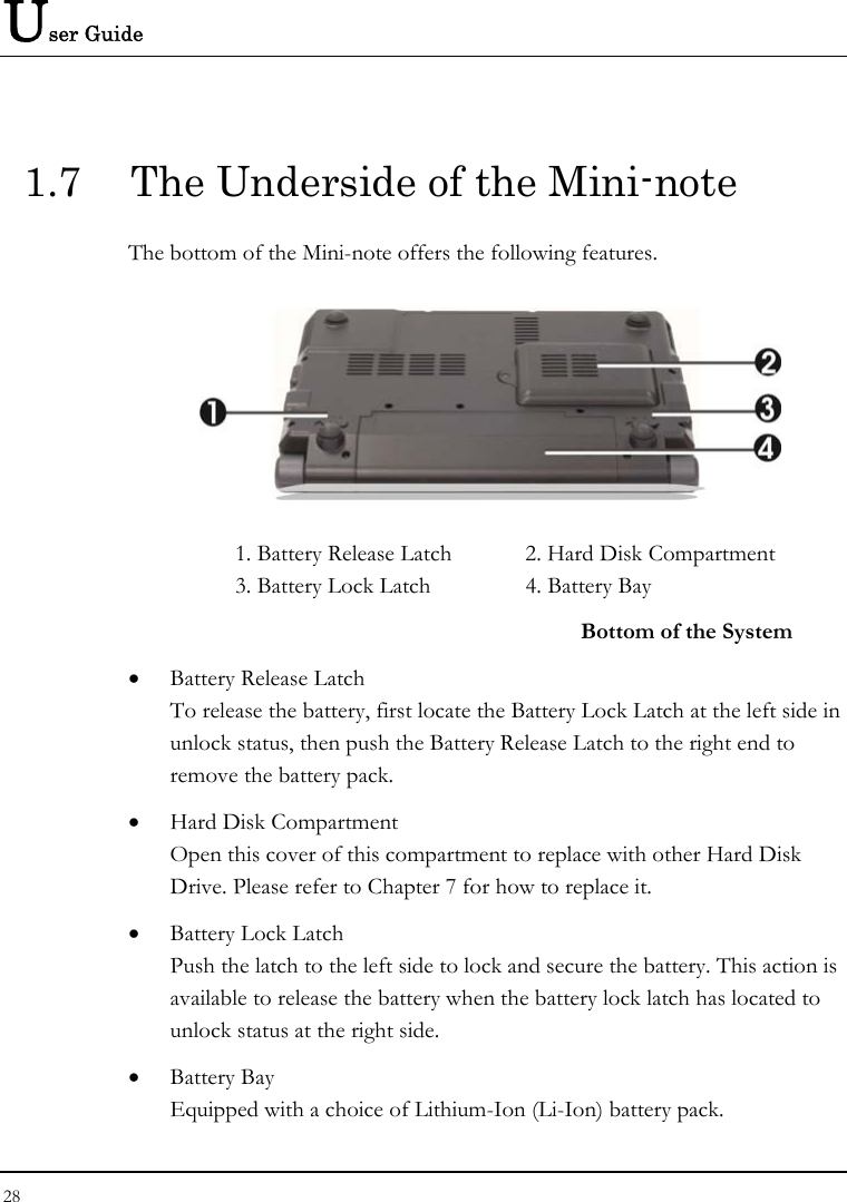 User Guide 1.7  The Underside of the Mini-note The bottom of the Mini-note offers the following features.  1. Battery Release Latch  2. Hard Disk Compartment 3. Battery Lock Latch  4. Battery Bay   Bottom of the System • Battery Release Latch To release the battery, first locate the Battery Lock Latch at the left side in unlock status, then push the Battery Release Latch to the right end to remove the battery pack. • Hard Disk Compartment Open this cover of this compartment to replace with other Hard Disk Drive. Please refer to Chapter 7 for how to replace it. • Battery Lock Latch Push the latch to the left side to lock and secure the battery. This action is available to release the battery when the battery lock latch has located to unlock status at the right side. • Battery Bay Equipped with a choice of Lithium-Ion (Li-Ion) battery pack.  28  