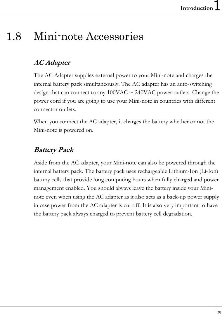 Introduction1 29  1.8 Mini-note Accessories AC Adapter The AC Adapter supplies external power to your Mini-note and charges the internal battery pack simultaneously. The AC adapter has an auto-switching design that can connect to any 100VAC ~ 240VAC power outlets. Change the power cord if you are going to use your Mini-note in countries with different connector outlets.  When you connect the AC adapter, it charges the battery whether or not the Mini-note is powered on. Battery Pack  Aside from the AC adapter, your Mini-note can also be powered through the internal battery pack. The battery pack uses rechargeable Lithium-Ion (Li-Ion) battery cells that provide long computing hours when fully charged and power management enabled. You should always leave the battery inside your Mini-note even when using the AC adapter as it also acts as a back-up power supply in case power from the AC adapter is cut off. It is also very important to have the battery pack always charged to prevent battery cell degradation. 