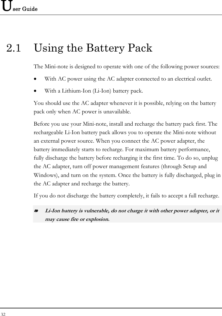 User Guide 32  2.1  Using the Battery Pack The Mini-note is designed to operate with one of the following power sources: • With AC power using the AC adapter connected to an electrical outlet. • With a Lithium-Ion (Li-Ion) battery pack. You should use the AC adapter whenever it is possible, relying on the battery pack only when AC power is unavailable. Before you use your Mini-note, install and recharge the battery pack first. The rechargeable Li-Ion battery pack allows you to operate the Mini-note without an external power source. When you connect the AC power adapter, the battery immediately starts to recharge. For maximum battery performance, fully discharge the battery before recharging it the first time. To do so, unplug the AC adapter, turn off power management features (through Setup and Windows), and turn on the system. Once the battery is fully discharged, plug in the AC adapter and recharge the battery.   If you do not discharge the battery completely, it fails to accept a full recharge.  Li-Ion battery is vulnerable, do not charge it with other power adapter, or it may cause fire or explosion. 