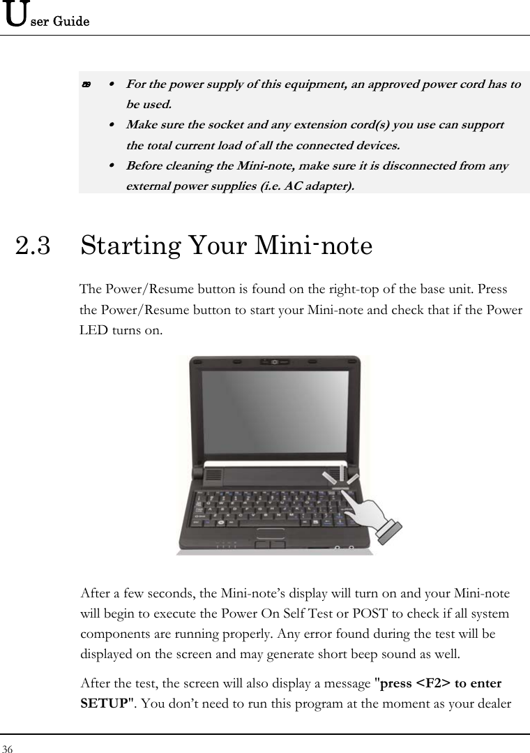 User Guide  y  For the power supply of this equipment, an approved power cord has to  be used. y  Make sure the socket and any extension cord(s) you use can support   the total current load of all the connected devices. y  Before cleaning the Mini-note, make sure it is disconnected from any   external power supplies (i.e. AC adapter). 2.3  Starting Your Mini-note The Power/Resume button is found on the right-top of the base unit. Press the Power/Resume button to start your Mini-note and check that if the Power LED turns on.  After a few seconds, the Mini-note’s display will turn on and your Mini-note will begin to execute the Power On Self Test or POST to check if all system components are running properly. Any error found during the test will be displayed on the screen and may generate short beep sound as well. After the test, the screen will also display a message &quot;press &lt;F2&gt; to enter SETUP&quot;. You don’t need to run this program at the moment as your dealer 36  