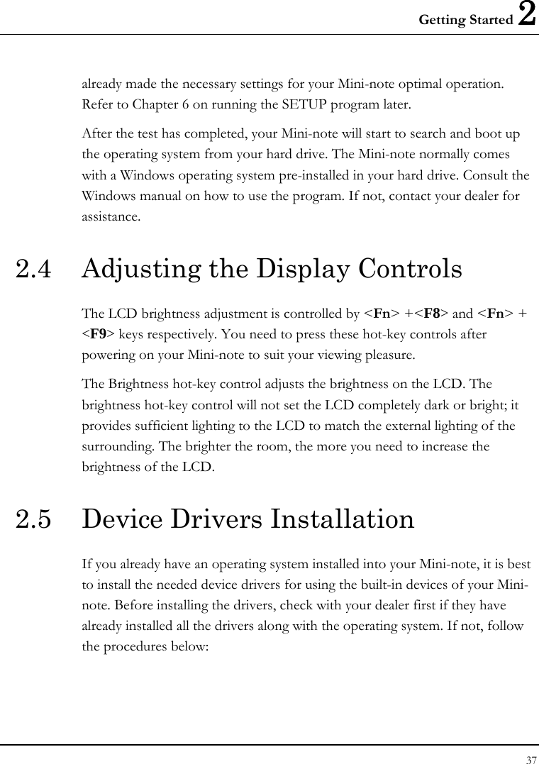 Getting Started 2 37  already made the necessary settings for your Mini-note optimal operation. Refer to Chapter 6 on running the SETUP program later. After the test has completed, your Mini-note will start to search and boot up the operating system from your hard drive. The Mini-note normally comes with a Windows operating system pre-installed in your hard drive. Consult the Windows manual on how to use the program. If not, contact your dealer for assistance. 2.4  Adjusting the Display Controls The LCD brightness adjustment is controlled by &lt;Fn&gt; +&lt;F8&gt; and &lt;Fn&gt; + &lt;F9&gt; keys respectively. You need to press these hot-key controls after powering on your Mini-note to suit your viewing pleasure.  The Brightness hot-key control adjusts the brightness on the LCD. The brightness hot-key control will not set the LCD completely dark or bright; it provides sufficient lighting to the LCD to match the external lighting of the surrounding. The brighter the room, the more you need to increase the brightness of the LCD. 2.5  Device Drivers Installation If you already have an operating system installed into your Mini-note, it is best to install the needed device drivers for using the built-in devices of your Mini-note. Before installing the drivers, check with your dealer first if they have already installed all the drivers along with the operating system. If not, follow the procedures below: 