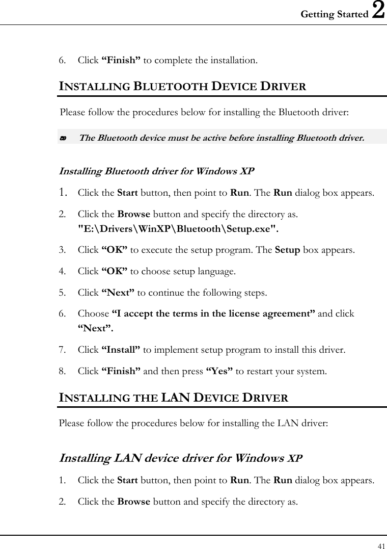 Getting Started 2 41  6. Click “Finish” to complete the installation. INSTALLING BLUETOOTH DEVICE DRIVER Please follow the procedures below for installing the Bluetooth driver:  The Bluetooth device must be active before installing Bluetooth driver. Installing Bluetooth driver for Windows XP  1. Click the Start button, then point to Run. The Run dialog box appears. 2. Click the Browse button and specify the directory as.  &quot;E:\Drivers\WinXP\Bluetooth\Setup.exe&quot;. 3. Click “OK” to execute the setup program. The Setup box appears. 4. Click “OK” to choose setup language. 5. Click “Next” to continue the following steps. 6. Choose “I accept the terms in the license agreement” and click “Next”. 7. Click “Install” to implement setup program to install this driver. 8. Click “Finish” and then press “Yes” to restart your system. INSTALLING THE LAN DEVICE DRIVER Please follow the procedures below for installing the LAN driver: Installing LAN device driver for Windows XP 1. Click the Start button, then point to Run. The Run dialog box appears. 2. Click the Browse button and specify the directory as.  