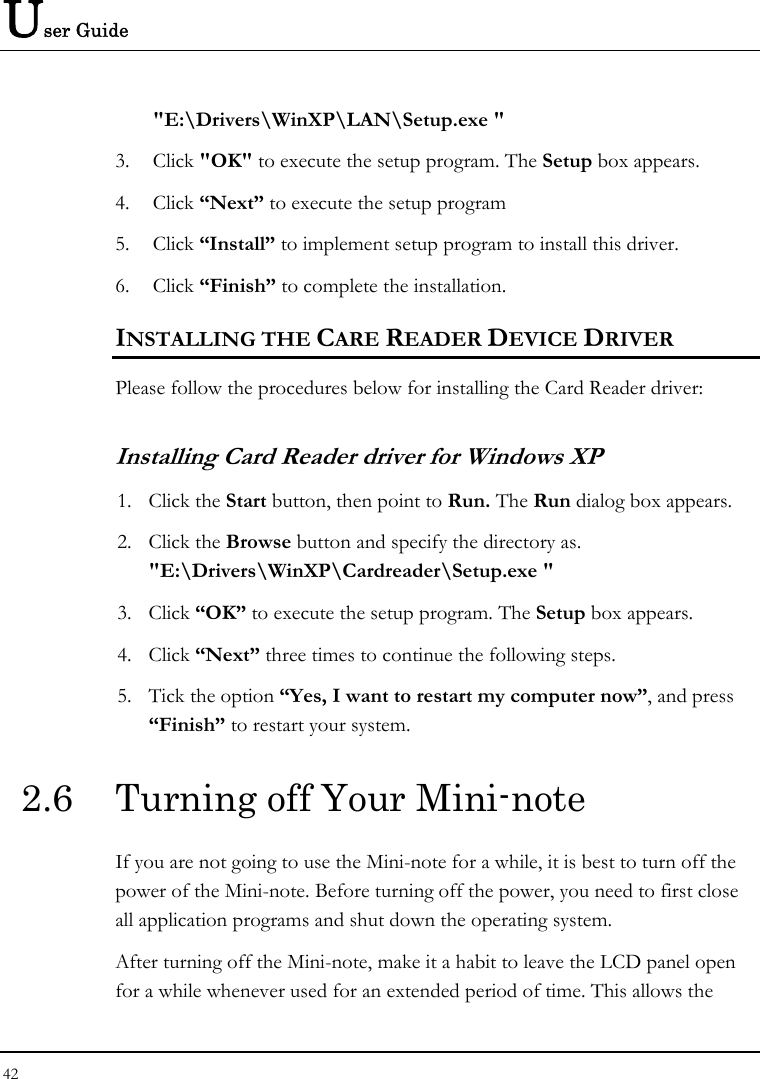 User Guide 42  &quot;E:\Drivers\WinXP\LAN\Setup.exe &quot;  3. Click &quot;OK&quot; to execute the setup program. The Setup box appears. 4. Click “Next” to execute the setup program 5. Click “Install” to implement setup program to install this driver. 6. Click “Finish” to complete the installation. INSTALLING THE CARE READER DEVICE DRIVER Please follow the procedures below for installing the Card Reader driver: Installing Card Reader driver for Windows XP  1. Click the Start button, then point to Run. The Run dialog box appears. 2. Click the Browse button and specify the directory as. &quot;E:\Drivers\WinXP\Cardreader\Setup.exe &quot; 3. Click “OK” to execute the setup program. The Setup box appears. 4. Click “Next” three times to continue the following steps. 5. Tick the option “Yes, I want to restart my computer now”, and press “Finish” to restart your system. 2.6  Turning off Your Mini-note If you are not going to use the Mini-note for a while, it is best to turn off the power of the Mini-note. Before turning off the power, you need to first close all application programs and shut down the operating system. After turning off the Mini-note, make it a habit to leave the LCD panel open for a while whenever used for an extended period of time. This allows the 