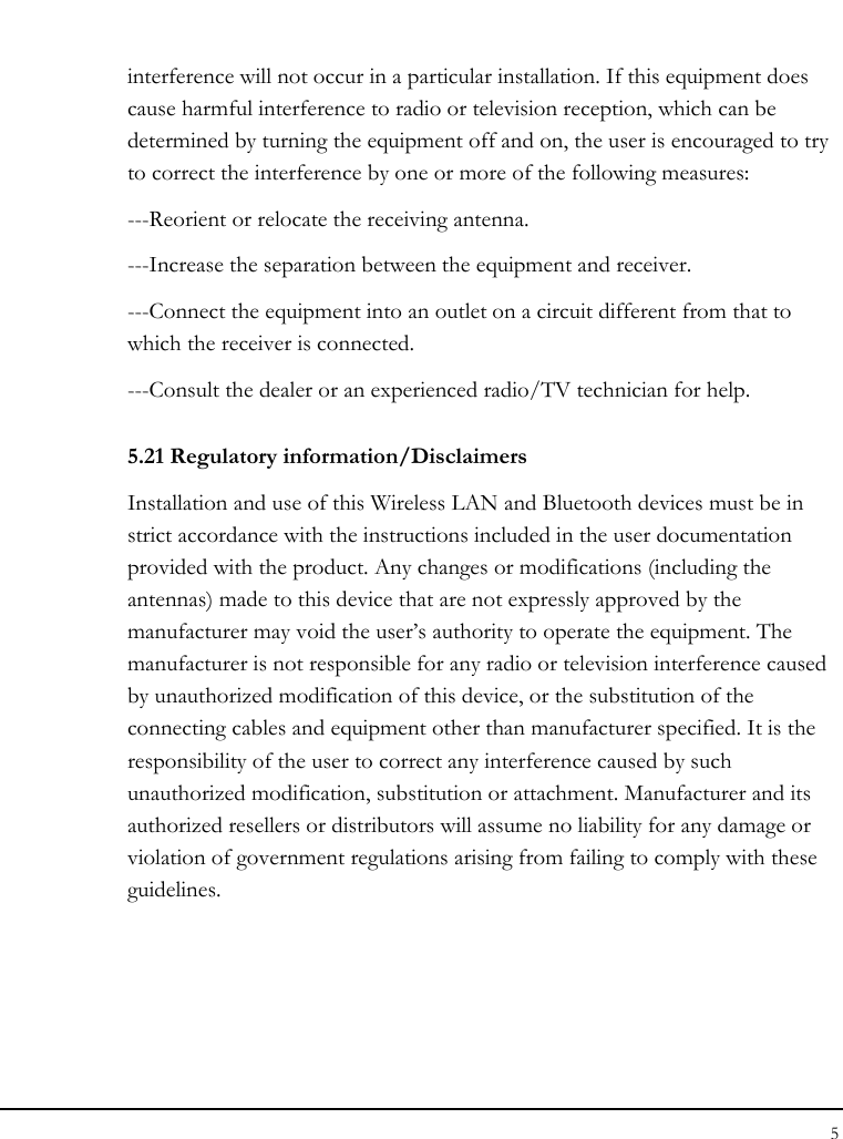 Notebouide 5  interference will not occur in a particular installation. If this equipment does cause harmful interference to radio or television reception, which can be determined by turning the equipment off and on, the user is encouraged to try to correct the interference by one or more of the following measures: ---Reorient or relocate the receiving antenna. ---Increase the separation between the equipment and receiver. ---Connect the equipment into an outlet on a circuit different from that to which the receiver is connected. ---Consult the dealer or an experienced radio/TV technician for help. 5.21 Regulatory information/Disclaimers Installation and use of this Wireless LAN and Bluetooth devices must be in strict accordance with the instructions included in the user documentation provided with the product. Any changes or modifications (including the antennas) made to this device that are not expressly approved by the manufacturer may void the user’s authority to operate the equipment. The manufacturer is not responsible for any radio or television interference caused by unauthorized modification of this device, or the substitution of the connecting cables and equipment other than manufacturer specified. It is the responsibility of the user to correct any interference caused by such unauthorized modification, substitution or attachment. Manufacturer and its authorized resellers or distributors will assume no liability for any damage or violation of government regulations arising from failing to comply with these guidelines. 