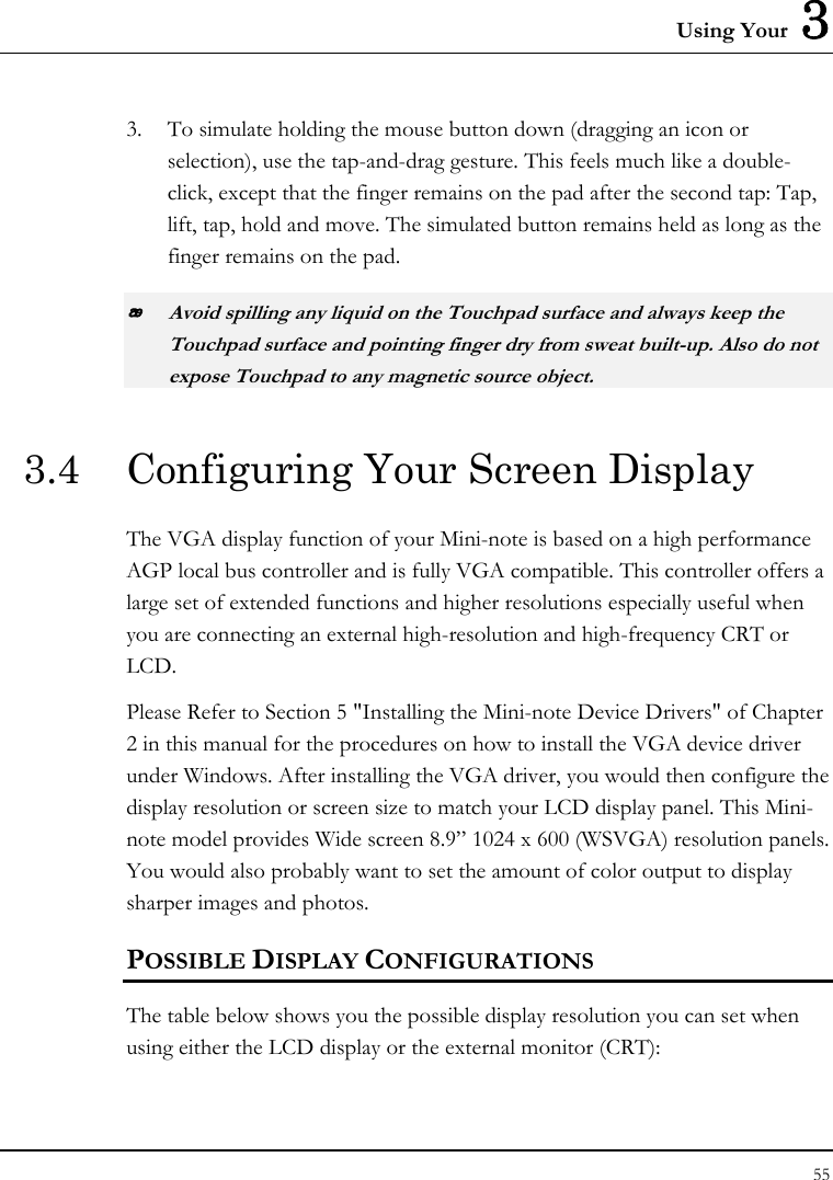 Using Your  3 55  3. To simulate holding the mouse button down (dragging an icon or selection), use the tap-and-drag gesture. This feels much like a double-click, except that the finger remains on the pad after the second tap: Tap, lift, tap, hold and move. The simulated button remains held as long as the finger remains on the pad.  Avoid spilling any liquid on the Touchpad surface and always keep the Touchpad surface and pointing finger dry from sweat built-up. Also do not expose Touchpad to any magnetic source object. 3.4  Configuring Your Screen Display The VGA display function of your Mini-note is based on a high performance AGP local bus controller and is fully VGA compatible. This controller offers a large set of extended functions and higher resolutions especially useful when you are connecting an external high-resolution and high-frequency CRT or LCD. Please Refer to Section 5 &quot;Installing the Mini-note Device Drivers&quot; of Chapter 2 in this manual for the procedures on how to install the VGA device driver under Windows. After installing the VGA driver, you would then configure the display resolution or screen size to match your LCD display panel. This Mini-note model provides Wide screen 8.9” 1024 x 600 (WSVGA) resolution panels. You would also probably want to set the amount of color output to display sharper images and photos. POSSIBLE DISPLAY CONFIGURATIONS The table below shows you the possible display resolution you can set when using either the LCD display or the external monitor (CRT):  