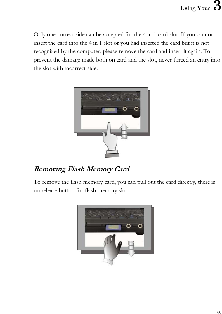 Using Your  3 Only one correct side can be accepted for the 4 in 1 card slot. If you cannot insert the card into the 4 in 1 slot or you had inserted the card but it is not recognized by the computer, please remove the card and insert it again. To prevent the damage made both on card and the slot, never forced an entry into the slot with incorrect side.    Removing Flash Memory Card To remove the flash memory card, you can pull out the card directly, there is no release button for flash memory slot.  59  