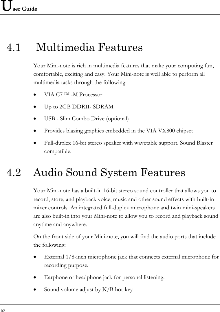 User Guide 62  4.1   Multimedia Features Your Mini-note is rich in multimedia features that make your computing fun, comfortable, exciting and easy. Your Mini-note is well able to perform all multimedia tasks through the following: • VIA C7 TM -M Processor  • Up to 2GB DDRII- SDRAM • USB - Slim Combo Drive (optional) • Provides blazing graphics embedded in the VIA VX800 chipset • Full-duplex 16-bit stereo speaker with wavetable support. Sound Blaster compatible.  4.2  Audio Sound System Features Your Mini-note has a built-in 16-bit stereo sound controller that allows you to record, store, and playback voice, music and other sound effects with built-in mixer controls. An integrated full-duplex microphone and twin mini-speakers are also built-in into your Mini-note to allow you to record and playback sound anytime and anywhere.  On the front side of your Mini-note, you will find the audio ports that include the following: • External 1/8-inch microphone jack that connects external microphone for recording purpose.  • Earphone or headphone jack for personal listening. • Sound volume adjust by K/B hot-key   