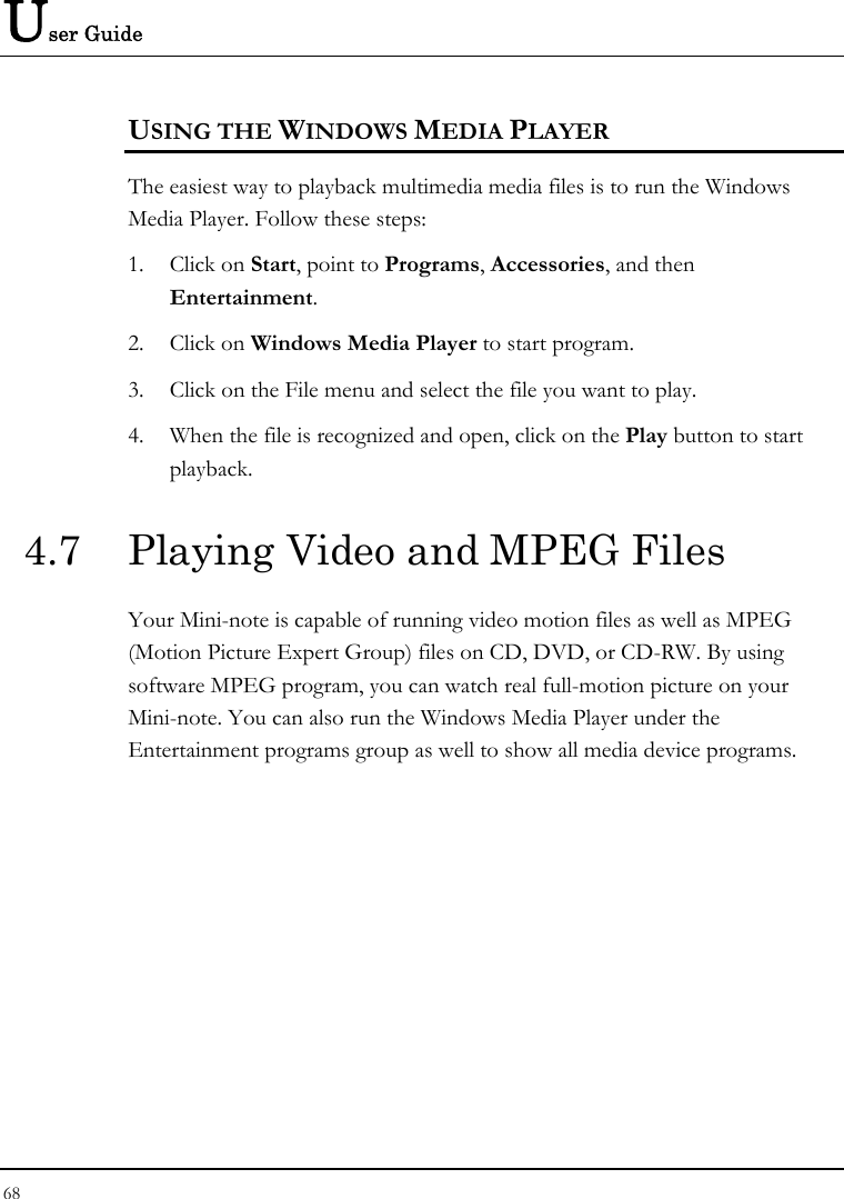 User Guide 68  USING THE WINDOWS MEDIA PLAYER The easiest way to playback multimedia media files is to run the Windows Media Player. Follow these steps: 1. Click on Start, point to Programs, Accessories, and then Entertainment. 2. Click on Windows Media Player to start program. 3. Click on the File menu and select the file you want to play. 4. When the file is recognized and open, click on the Play button to start playback. 4.7  Playing Video and MPEG Files Your Mini-note is capable of running video motion files as well as MPEG (Motion Picture Expert Group) files on CD, DVD, or CD-RW. By using software MPEG program, you can watch real full-motion picture on your Mini-note. You can also run the Windows Media Player under the Entertainment programs group as well to show all media device programs. 