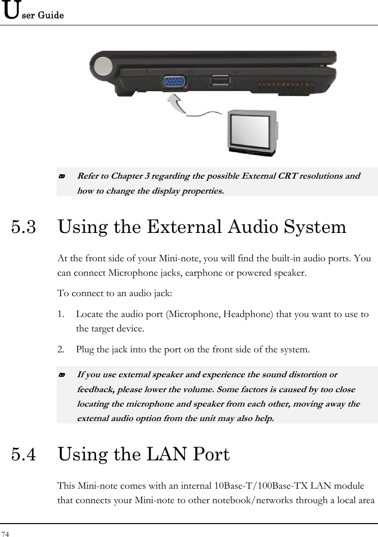 User Guide   Refer to Chapter 3 regarding the possible External CRT resolutions and how to change the display properties. 5.3  Using the External Audio System At the front side of your Mini-note, you will find the built-in audio ports. You can connect Microphone jacks, earphone or powered speaker. To connect to an audio jack: 1. Locate the audio port (Microphone, Headphone) that you want to use to the target device. 2. Plug the jack into the port on the front side of the system.  If you use external speaker and experience the sound distortion or feedback, please lower the volume. Some factors is caused by too close locating the microphone and speaker from each other, moving away the external audio option from the unit may also help. 5.4  Using the LAN Port This Mini-note comes with an internal 10Base-T/100Base-TX LAN module that connects your Mini-note to other notebook/networks through a local area 74  