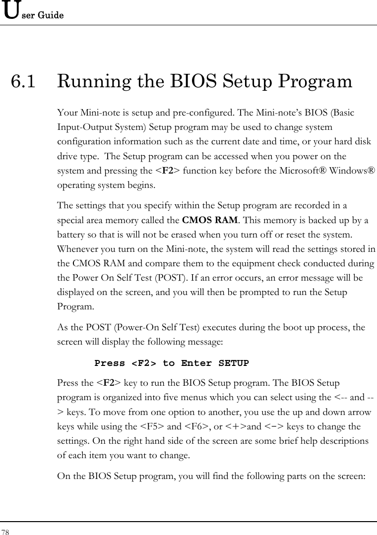 User Guide 78  6.1  Running the BIOS Setup Program Your Mini-note is setup and pre-configured. The Mini-note’s BIOS (Basic Input-Output System) Setup program may be used to change system configuration information such as the current date and time, or your hard disk drive type.  The Setup program can be accessed when you power on the system and pressing the &lt;F2&gt; function key before the Microsoft® Windows® operating system begins. The settings that you specify within the Setup program are recorded in a special area memory called the CMOS RAM. This memory is backed up by a battery so that is will not be erased when you turn off or reset the system. Whenever you turn on the Mini-note, the system will read the settings stored in the CMOS RAM and compare them to the equipment check conducted during the Power On Self Test (POST). If an error occurs, an error message will be displayed on the screen, and you will then be prompted to run the Setup Program. As the POST (Power-On Self Test) executes during the boot up process, the screen will display the following message: Press &lt;F2&gt; to Enter SETUP Press the &lt;F2&gt; key to run the BIOS Setup program. The BIOS Setup program is organized into five menus which you can select using the &lt;-- and --&gt; keys. To move from one option to another, you use the up and down arrow keys while using the &lt;F5&gt; and &lt;F6&gt;, or &lt;+&gt;and &lt;-&gt; keys to change the settings. On the right hand side of the screen are some brief help descriptions of each item you want to change. On the BIOS Setup program, you will find the following parts on the screen: 