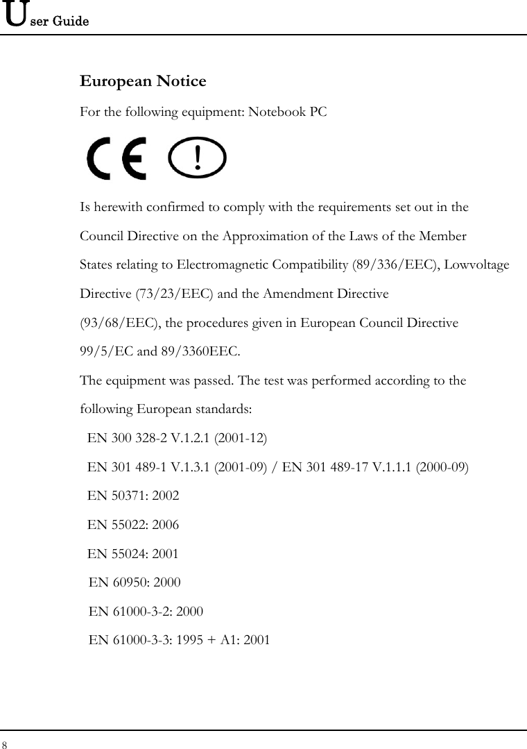 User Guide European Notice  For the following equipment: Notebook PC     Is herewith confirmed to comply with the requirements set out in the Council Directive on the Approximation of the Laws of the Member States relating to Electromagnetic Compatibility (89/336/EEC), Lowvoltage Directive (73/23/EEC) and the Amendment Directive (93/68/EEC), the procedures given in European Council Directive 99/5/EC and 89/3360EEC. The equipment was passed. The test was performed according to the following European standards:   EN 300 328-2 V.1.2.1 (2001-12)   EN 301 489-1 V.1.3.1 (2001-09) / EN 301 489-17 V.1.1.1 (2000-09)   EN 50371: 2002   EN 55022: 2006   EN 55024: 2001   EN 60950: 2000   EN 61000-3-2: 2000   EN 61000-3-3: 1995 + A1: 2001 8  