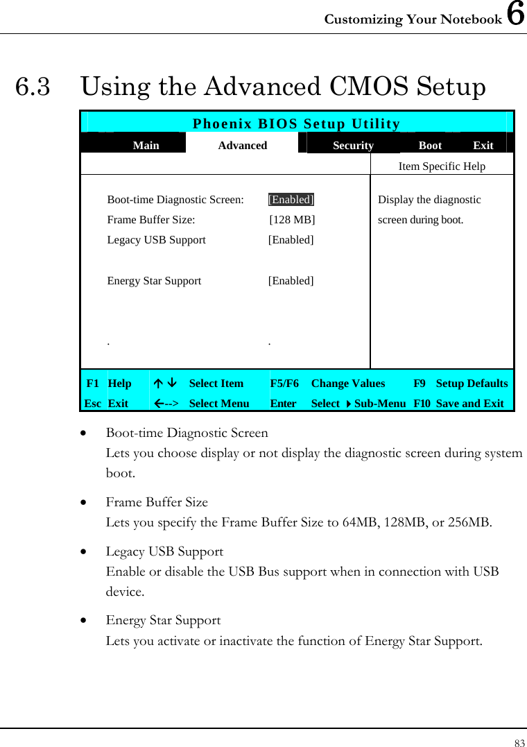 Customizing Your Notebook 6 83  6.3  Using the Advanced CMOS Setup Phoenix BIOS Setup Utility  Main  Advanced  Security  Boot  Exit   Item Specific Help  Boot-time Diagnostic Screen:  [Enabled]  Display the diagnostic   Frame Buffer Size:  [128 MB]  screen during boot.  Legacy USB Support  [Enabled]        Energy Star Support  [Enabled]              . .      F1  Help  Ç È Select Item  F5/F6  Change Values  F9  Setup Defaults Esc  Exit  Å--&gt; Select Menu  Enter  Select Sub-Menu F10 Save and Exit • Boot-time Diagnostic Screen Lets you choose display or not display the diagnostic screen during system boot.  • Frame Buffer Size Lets you specify the Frame Buffer Size to 64MB, 128MB, or 256MB. • Legacy USB Support Enable or disable the USB Bus support when in connection with USB device. • Energy Star Support  Lets you activate or inactivate the function of Energy Star Support. 