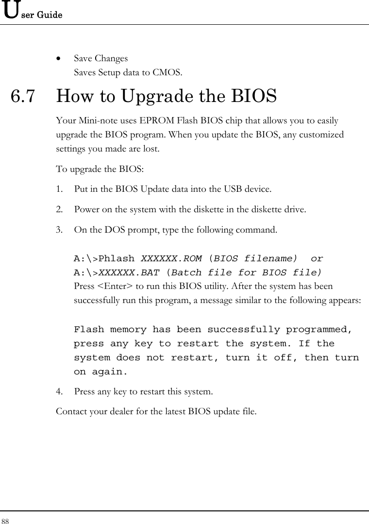 User Guide 88  • Save Changes Saves Setup data to CMOS. 6.7  How to Upgrade the BIOS Your Mini-note uses EPROM Flash BIOS chip that allows you to easily upgrade the BIOS program. When you update the BIOS, any customized settings you made are lost. To upgrade the BIOS: 1. Put in the BIOS Update data into the USB device. 2. Power on the system with the diskette in the diskette drive. 3. On the DOS prompt, type the following command.  A:\&gt;Phlash XXXXXX.ROM (BIOS filename)  or A:\&gt;XXXXXX.BAT (Batch file for BIOS file) Press &lt;Enter&gt; to run this BIOS utility. After the system has been successfully run this program, a message similar to the following appears:  Flash memory has been successfully programmed, press any key to restart the system. If the system does not restart, turn it off, then turn on again. 4. Press any key to restart this system. Contact your dealer for the latest BIOS update file. 