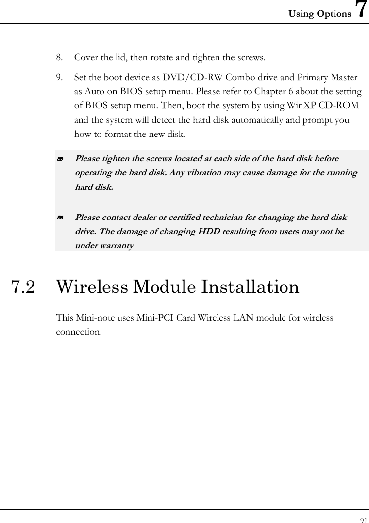 Using Options 7 91  8. Cover the lid, then rotate and tighten the screws. 9. Set the boot device as DVD/CD-RW Combo drive and Primary Master as Auto on BIOS setup menu. Please refer to Chapter 6 about the setting of BIOS setup menu. Then, boot the system by using WinXP CD-ROM and the system will detect the hard disk automatically and prompt you how to format the new disk.   Please tighten the screws located at each side of the hard disk before operating the hard disk. Any vibration may cause damage for the running hard disk.  Please contact dealer or certified technician for changing the hard disk drive. The damage of changing HDD resulting from users may not be under warranty  7.2  Wireless Module Installation This Mini-note uses Mini-PCI Card Wireless LAN module for wireless connection.  