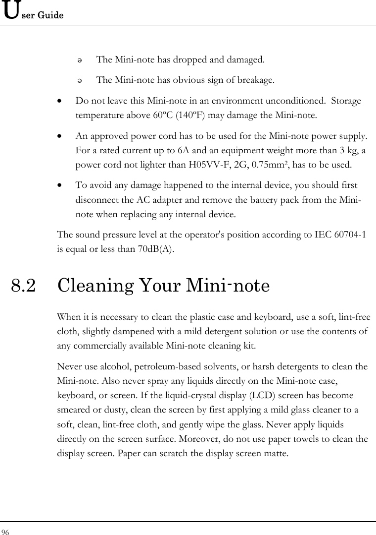 User Guide 96   The Mini-note has dropped and damaged.  The Mini-note has obvious sign of breakage. • Do not leave this Mini-note in an environment unconditioned.  Storage temperature above 60ºC (140ºF) may damage the Mini-note. • An approved power cord has to be used for the Mini-note power supply.  For a rated current up to 6A and an equipment weight more than 3 kg, a power cord not lighter than H05VV-F, 2G, 0.75mm2, has to be used. • To avoid any damage happened to the internal device, you should first disconnect the AC adapter and remove the battery pack from the Mini-note when replacing any internal device. The sound pressure level at the operator&apos;s position according to IEC 60704-1 is equal or less than 70dB(A). 8.2  Cleaning Your Mini-note When it is necessary to clean the plastic case and keyboard, use a soft, lint-free cloth, slightly dampened with a mild detergent solution or use the contents of any commercially available Mini-note cleaning kit. Never use alcohol, petroleum-based solvents, or harsh detergents to clean the Mini-note. Also never spray any liquids directly on the Mini-note case, keyboard, or screen. If the liquid-crystal display (LCD) screen has become smeared or dusty, clean the screen by first applying a mild glass cleaner to a soft, clean, lint-free cloth, and gently wipe the glass. Never apply liquids directly on the screen surface. Moreover, do not use paper towels to clean the display screen. Paper can scratch the display screen matte. 