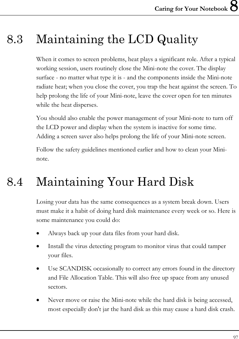 Caring for Your Notebook 8 97  8.3  Maintaining the LCD Quality When it comes to screen problems, heat plays a significant role. After a typical working session, users routinely close the Mini-note the cover. The display surface - no matter what type it is - and the components inside the Mini-note radiate heat; when you close the cover, you trap the heat against the screen. To help prolong the life of your Mini-note, leave the cover open for ten minutes while the heat disperses. You should also enable the power management of your Mini-note to turn off the LCD power and display when the system is inactive for some time.  Adding a screen saver also helps prolong the life of your Mini-note screen. Follow the safety guidelines mentioned earlier and how to clean your Mini-note. 8.4  Maintaining Your Hard Disk Losing your data has the same consequences as a system break down. Users must make it a habit of doing hard disk maintenance every week or so. Here is some maintenance you could do: • Always back up your data files from your hard disk. • Install the virus detecting program to monitor virus that could tamper your files. • Use SCANDISK occasionally to correct any errors found in the directory and File Allocation Table. This will also free up space from any unused sectors. • Never move or raise the Mini-note while the hard disk is being accessed, most especially don&apos;t jar the hard disk as this may cause a hard disk crash. 