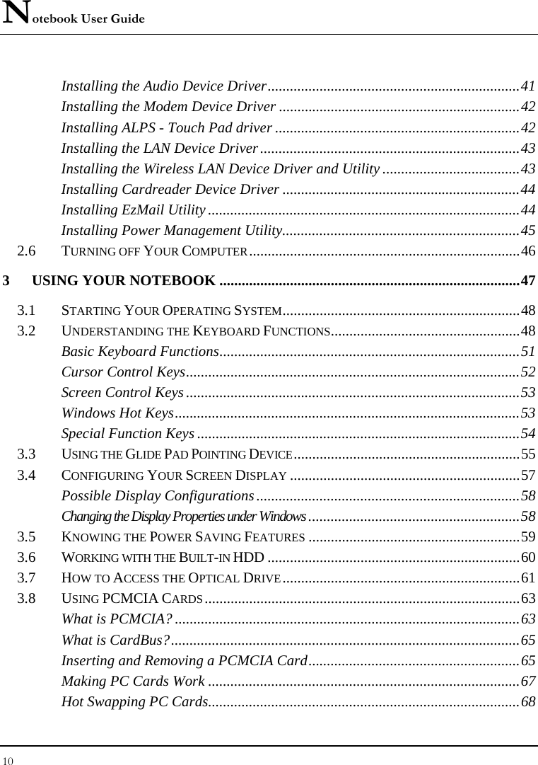 Notebook User Guide 10  Installing the Audio Device Driver....................................................................41 Installing the Modem Device Driver .................................................................42 Installing ALPS - Touch Pad driver ..................................................................42 Installing the LAN Device Driver......................................................................43 Installing the Wireless LAN Device Driver and Utility .....................................43 Installing Cardreader Device Driver ................................................................44 Installing EzMail Utility ....................................................................................44 Installing Power Management Utility................................................................45 2.6 TURNING OFF YOUR COMPUTER.........................................................................46 3 USING YOUR NOTEBOOK .................................................................................47 3.1 STARTING YOUR OPERATING SYSTEM................................................................48 3.2 UNDERSTANDING THE KEYBOARD FUNCTIONS...................................................48 Basic Keyboard Functions.................................................................................51 Cursor Control Keys..........................................................................................52 Screen Control Keys ..........................................................................................53 Windows Hot Keys.............................................................................................53 Special Function Keys .......................................................................................54 3.3 USING THE GLIDE PAD POINTING DEVICE.............................................................55 3.4 CONFIGURING YOUR SCREEN DISPLAY..............................................................57 Possible Display Configurations .......................................................................58 Changing the Display Properties under Windows .........................................................58 3.5 KNOWING THE POWER SAVING FEATURES.........................................................59 3.6 WORKING WITH THE BUILT-IN HDD ....................................................................60 3.7 HOW TO ACCESS THE OPTICAL DRIVE................................................................61 3.8 USING PCMCIA CARDS.....................................................................................63 What is PCMCIA? .............................................................................................63 What is CardBus?..............................................................................................65 Inserting and Removing a PCMCIA Card.........................................................65 Making PC Cards Work ....................................................................................67 Hot Swapping PC Cards....................................................................................68 