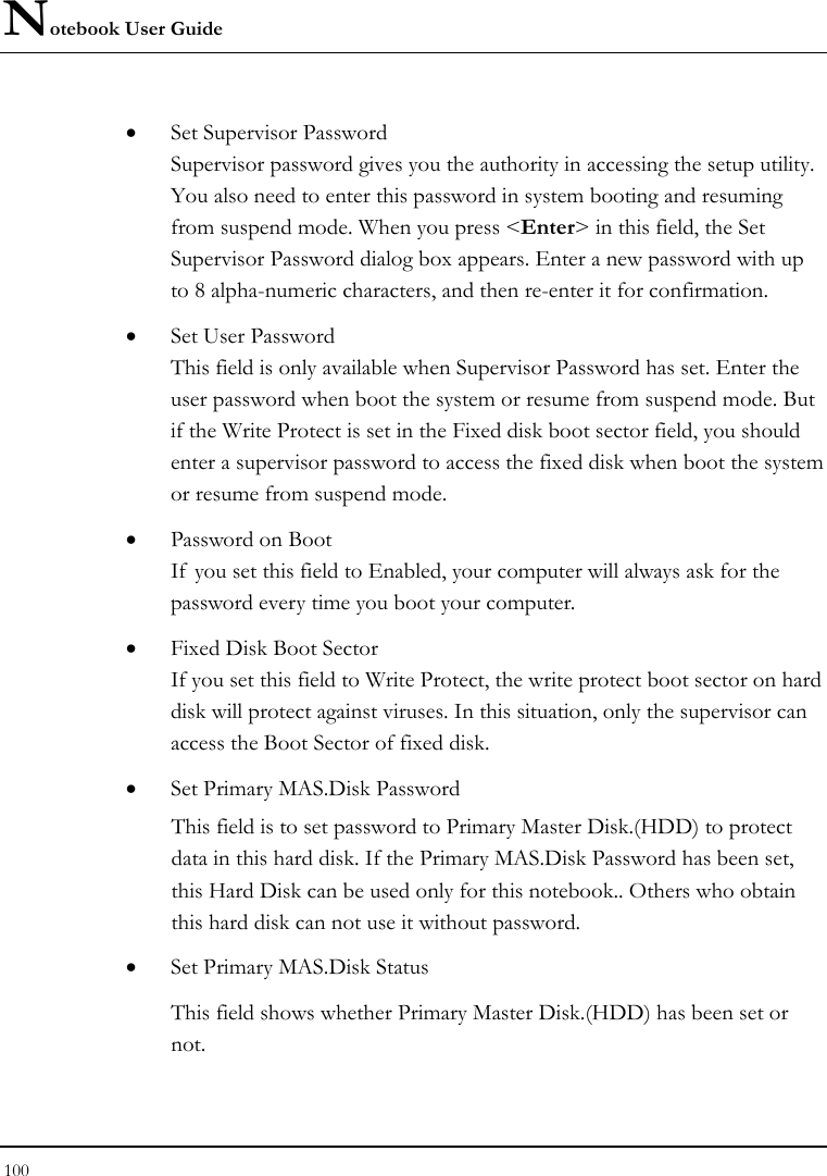 Notebook User Guide 100  • Set Supervisor Password Supervisor password gives you the authority in accessing the setup utility. You also need to enter this password in system booting and resuming from suspend mode. When you press &lt;Enter&gt; in this field, the Set Supervisor Password dialog box appears. Enter a new password with up to 8 alpha-numeric characters, and then re-enter it for confirmation. • Set User Password   This field is only available when Supervisor Password has set. Enter the user password when boot the system or resume from suspend mode. But if the Write Protect is set in the Fixed disk boot sector field, you should enter a supervisor password to access the fixed disk when boot the system or resume from suspend mode. • Password on Boot If  you set this field to Enabled, your computer will always ask for the password every time you boot your computer. • Fixed Disk Boot Sector If you set this field to Write Protect, the write protect boot sector on hard disk will protect against viruses. In this situation, only the supervisor can access the Boot Sector of fixed disk. • Set Primary MAS.Disk Password   This field is to set password to Primary Master Disk.(HDD) to protect data in this hard disk. If the Primary MAS.Disk Password has been set, this Hard Disk can be used only for this notebook.. Others who obtain this hard disk can not use it without password.  • Set Primary MAS.Disk Status  This field shows whether Primary Master Disk.(HDD) has been set or not.  