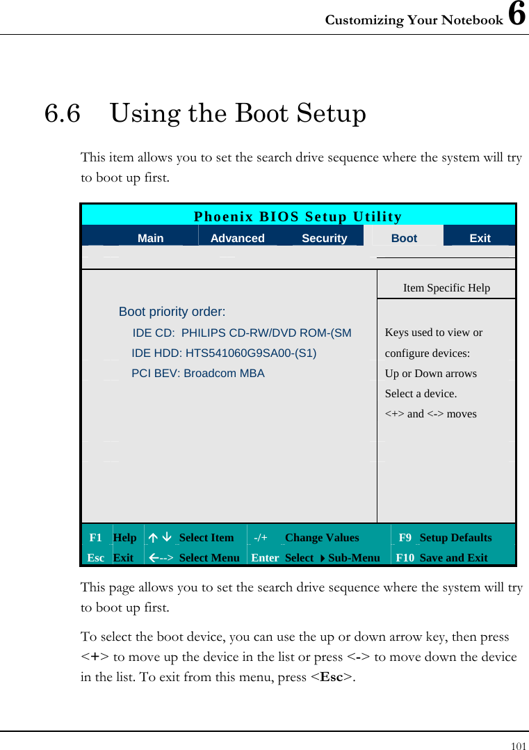 Customizing Your Notebook 6 101  6.6  Using the Boot Setup This item allows you to set the search drive sequence where the system will try to boot up first.   Phoenix BIOS Setup Utility  Main  Advanced  Security  Boot  Exit   Item Specific Help  Boot priority order:    IDE CD:  PHILIPS CD-RW/DVD ROM-(SM  Keys used to view or      IDE HDD: HTS541060G9SA00-(S1)  configure devices:      PCI BEV: Broadcom MBA  Up or Down arrows       Select a device.         &lt;+&gt; and &lt;-&gt; moves                    F1  Help  Ç È Select Item   -/+  Change Values  F9 Setup Defaults Esc  Exit  Å--&gt;  Select Menu Enter Select Sub-Menu  F10 Save and Exit This page allows you to set the search drive sequence where the system will try to boot up first.  To select the boot device, you can use the up or down arrow key, then press &lt;+&gt; to move up the device in the list or press &lt;-&gt; to move down the device in the list. To exit from this menu, press &lt;Esc&gt;. 