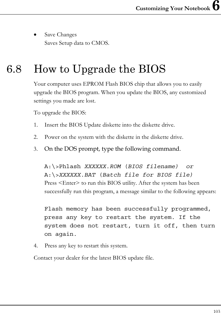Customizing Your Notebook 6 103  • Save Changes Saves Setup data to CMOS.  6.8  How to Upgrade the BIOS Your computer uses EPROM Flash BIOS chip that allows you to easily upgrade the BIOS program. When you update the BIOS, any customized settings you made are lost. To upgrade the BIOS: 1. Insert the BIOS Update diskette into the diskette drive. 2. Power on the system with the diskette in the diskette drive. 3. On the DOS prompt, type the following command.  A:\&gt;Phlash XXXXXX.ROM (BIOS filename)  or A:\&gt;XXXXXX.BAT (Batch file for BIOS file) Press &lt;Enter&gt; to run this BIOS utility. After the system has been successfully run this program, a message similar to the following appears:  Flash memory has been successfully programmed, press any key to restart the system. If the system does not restart, turn it off, then turn on again. 4. Press any key to restart this system. Contact your dealer for the latest BIOS update file.   