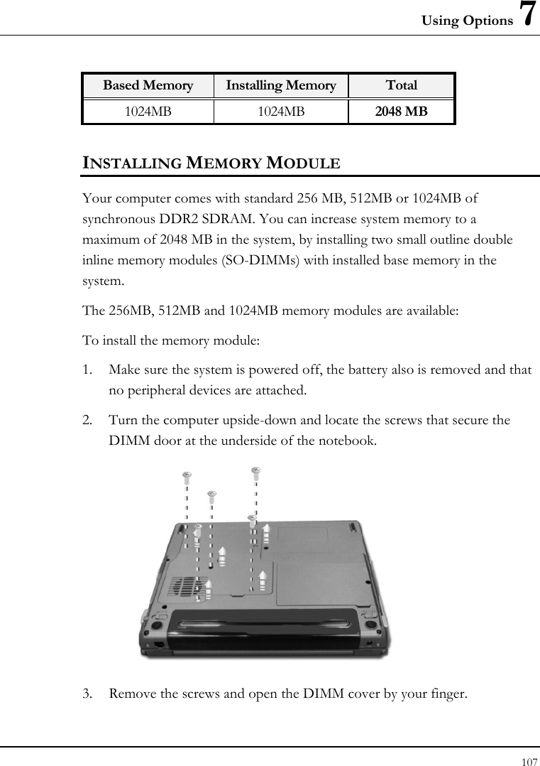 Using Options 7 107  Based Memory  Installing Memory Total 1024MB 1024MB 2048 MB INSTALLING MEMORY MODULE Your computer comes with standard 256 MB, 512MB or 1024MB of synchronous DDR2 SDRAM. You can increase system memory to a maximum of 2048 MB in the system, by installing two small outline double inline memory modules (SO-DIMMs) with installed base memory in the system. The 256MB, 512MB and 1024MB memory modules are available: To install the memory module: 1. Make sure the system is powered off, the battery also is removed and that no peripheral devices are attached. 2. Turn the computer upside-down and locate the screws that secure the DIMM door at the underside of the notebook.  3. Remove the screws and open the DIMM cover by your finger.  