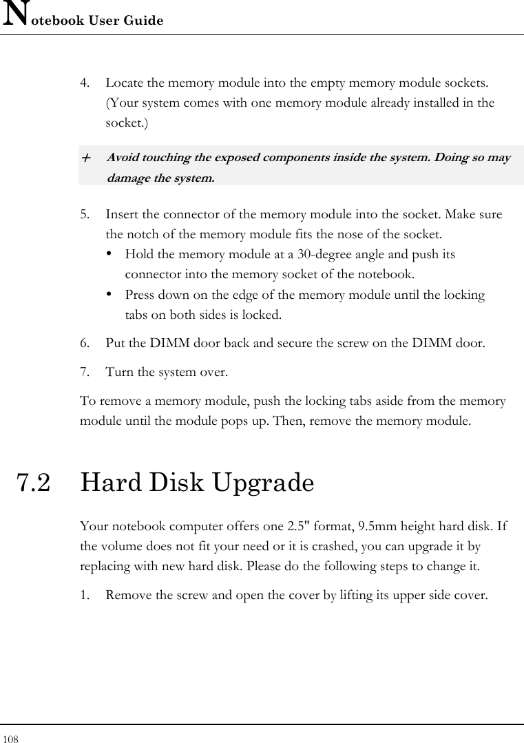 Notebook User Guide 108  4. Locate the memory module into the empty memory module sockets. (Your system comes with one memory module already installed in the socket.) + Avoid touching the exposed components inside the system. Doing so may damage the system. 5. Insert the connector of the memory module into the socket. Make sure the notch of the memory module fits the nose of the socket. y  Hold the memory module at a 30-degree angle and push its  connector into the memory socket of the notebook.  y  Press down on the edge of the memory module until the locking    tabs on both sides is locked. 6. Put the DIMM door back and secure the screw on the DIMM door. 7. Turn the system over. To remove a memory module, push the locking tabs aside from the memory module until the module pops up. Then, remove the memory module.  7.2  Hard Disk Upgrade Your notebook computer offers one 2.5&quot; format, 9.5mm height hard disk. If the volume does not fit your need or it is crashed, you can upgrade it by replacing with new hard disk. Please do the following steps to change it. 1. Remove the screw and open the cover by lifting its upper side cover. 