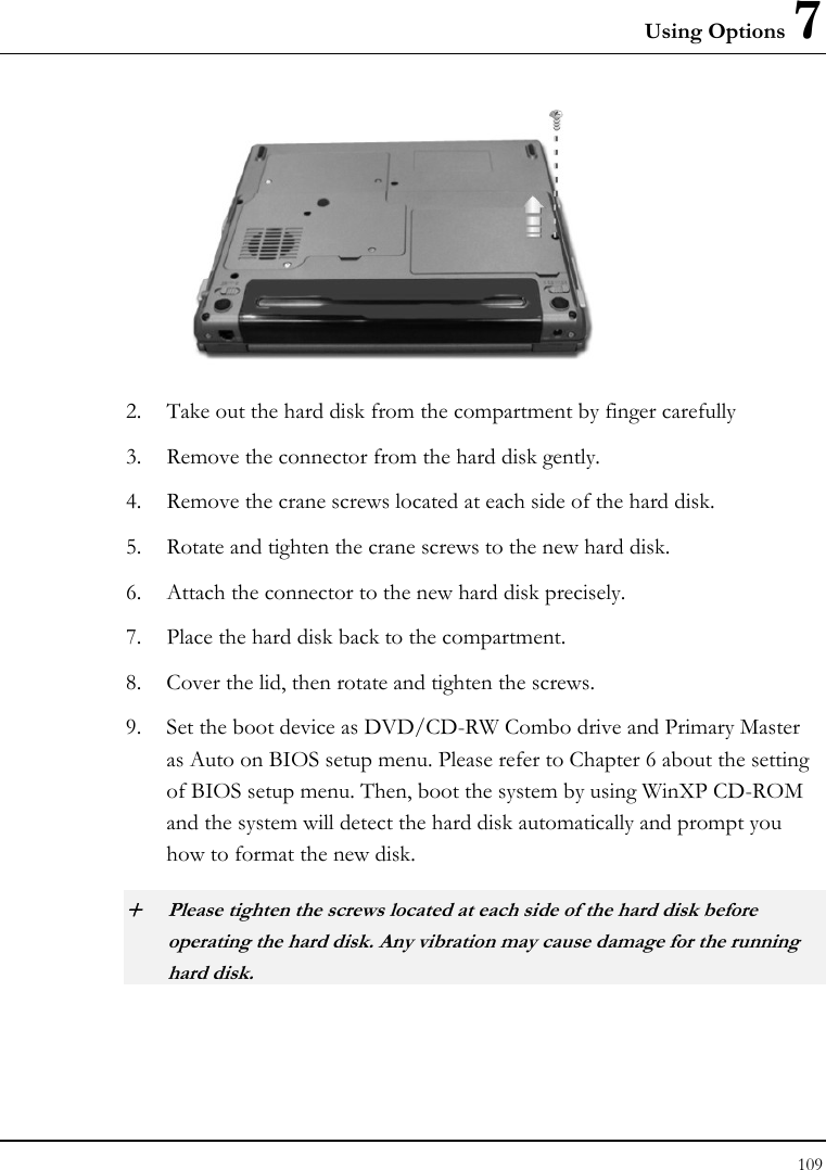 Using Options 7 109   2. Take out the hard disk from the compartment by finger carefully 3. Remove the connector from the hard disk gently. 4. Remove the crane screws located at each side of the hard disk. 5. Rotate and tighten the crane screws to the new hard disk. 6. Attach the connector to the new hard disk precisely. 7. Place the hard disk back to the compartment. 8. Cover the lid, then rotate and tighten the screws. 9. Set the boot device as DVD/CD-RW Combo drive and Primary Master as Auto on BIOS setup menu. Please refer to Chapter 6 about the setting of BIOS setup menu. Then, boot the system by using WinXP CD-ROM and the system will detect the hard disk automatically and prompt you how to format the new disk.  + Please tighten the screws located at each side of the hard disk before operating the hard disk. Any vibration may cause damage for the running hard disk. 