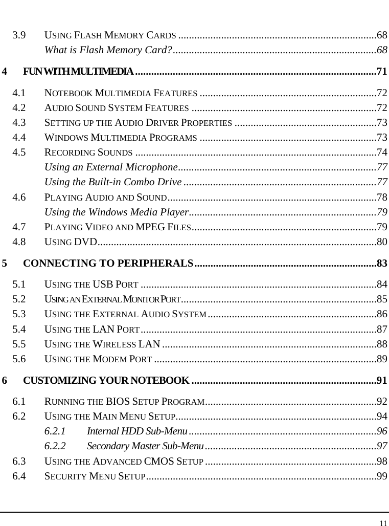 Notebook User Guide 11  3.9 USING FLASH MEMORY CARDS..........................................................................68 What is Flash Memory Card?............................................................................68 4 FUN WITH MULTIMEDIA..........................................................................................71 4.1 NOTEBOOK MULTIMEDIA FEATURES..................................................................72 4.2 AUDIO SOUND SYSTEM FEATURES.....................................................................72 4.3 SETTING UP THE AUDIO DRIVER PROPERTIES.....................................................73 4.4 WINDOWS MULTIMEDIA PROGRAMS..................................................................73 4.5 RECORDING SOUNDS..........................................................................................74 Using an External Microphone..........................................................................77 Using the Built-in Combo Drive ........................................................................77 4.6 PLAYING AUDIO AND SOUND..............................................................................78 Using the Windows Media Player......................................................................79 4.7 PLAYING VIDEO AND MPEG FILES.....................................................................79 4.8 USING DVD........................................................................................................80 5 CONNECTING TO PERIPHERALS....................................................................83 5.1 USING THE USB PORT........................................................................................84 5.2 USING AN EXTERNAL MONITOR PORT.........................................................................85 5.3 USING THE EXTERNAL AUDIO SYSTEM...............................................................86 5.4 USING THE LAN PORT........................................................................................87 5.5 USING THE WIRELESS LAN ................................................................................88 5.6 USING THE MODEM PORT...................................................................................89 6 CUSTOMIZING YOUR NOTEBOOK .....................................................................91 6.1 RUNNING THE BIOS SETUP PROGRAM................................................................92 6.2 USING THE MAIN MENU SETUP...........................................................................94 6.2.1 Internal HDD Sub-Menu......................................................................96 6.2.2 Secondary Master Sub-Menu................................................................97 6.3 USING THE ADVANCED CMOS SETUP................................................................98 6.4 SECURITY MENU SETUP......................................................................................99 