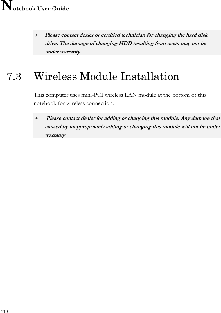 Notebook User Guide 110  + Please contact dealer or certified technician for changing the hard disk drive. The damage of changing HDD resulting from users may not be under warranty  7.3  Wireless Module Installation  This computer uses mini-PCI wireless LAN module at the bottom of this notebook for wireless connection.  +  Please contact dealer for adding or changing this module. Any damage that caused by inappropriately adding or changing this module will not be under warranty   