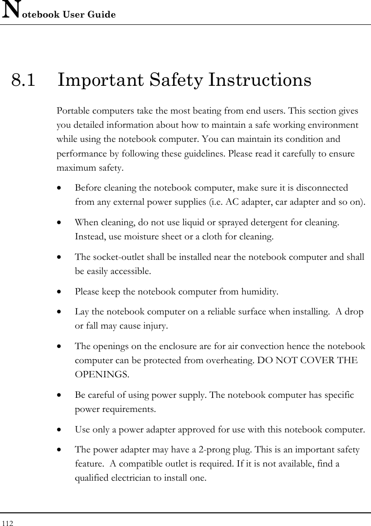 Notebook User Guide 112  8.1  Important Safety Instructions Portable computers take the most beating from end users. This section gives you detailed information about how to maintain a safe working environment while using the notebook computer. You can maintain its condition and performance by following these guidelines. Please read it carefully to ensure maximum safety. • Before cleaning the notebook computer, make sure it is disconnected from any external power supplies (i.e. AC adapter, car adapter and so on). • When cleaning, do not use liquid or sprayed detergent for cleaning.  Instead, use moisture sheet or a cloth for cleaning. • The socket-outlet shall be installed near the notebook computer and shall be easily accessible. • Please keep the notebook computer from humidity. • Lay the notebook computer on a reliable surface when installing.  A drop or fall may cause injury. • The openings on the enclosure are for air convection hence the notebook computer can be protected from overheating. DO NOT COVER THE OPENINGS. • Be careful of using power supply. The notebook computer has specific power requirements. • Use only a power adapter approved for use with this notebook computer. • The power adapter may have a 2-prong plug. This is an important safety feature.  A compatible outlet is required. If it is not available, find a qualified electrician to install one. 
