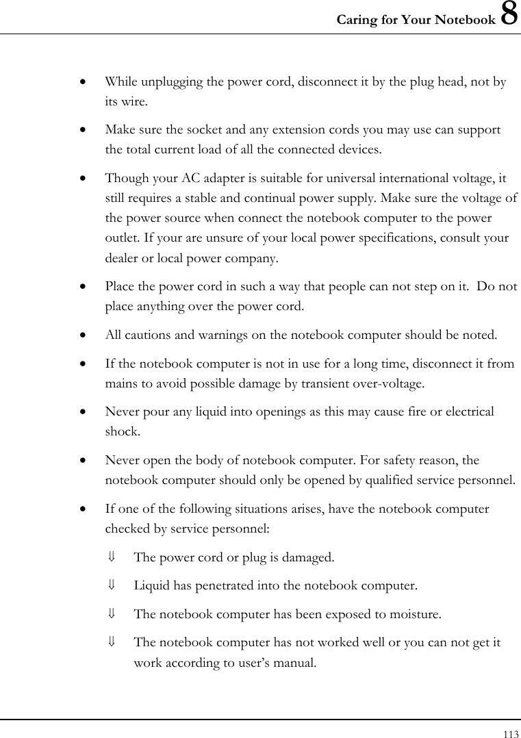 Caring for Your Notebook 8 113  • While unplugging the power cord, disconnect it by the plug head, not by its wire. • Make sure the socket and any extension cords you may use can support the total current load of all the connected devices. • Though your AC adapter is suitable for universal international voltage, it still requires a stable and continual power supply. Make sure the voltage of the power source when connect the notebook computer to the power outlet. If your are unsure of your local power specifications, consult your dealer or local power company. • Place the power cord in such a way that people can not step on it.  Do not place anything over the power cord. • All cautions and warnings on the notebook computer should be noted. • If the notebook computer is not in use for a long time, disconnect it from mains to avoid possible damage by transient over-voltage. • Never pour any liquid into openings as this may cause fire or electrical shock. • Never open the body of notebook computer. For safety reason, the notebook computer should only be opened by qualified service personnel. • If one of the following situations arises, have the notebook computer checked by service personnel: ⇓ The power cord or plug is damaged. ⇓ Liquid has penetrated into the notebook computer. ⇓ The notebook computer has been exposed to moisture. ⇓ The notebook computer has not worked well or you can not get it work according to user’s manual. 