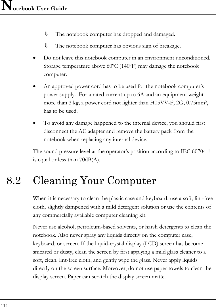 Notebook User Guide 114  ⇓ The notebook computer has dropped and damaged. ⇓ The notebook computer has obvious sign of breakage. • Do not leave this notebook computer in an environment unconditioned.  Storage temperature above 60ºC (140ºF) may damage the notebook computer. • An approved power cord has to be used for the notebook computer’s power supply.  For a rated current up to 6A and an equipment weight more than 3 kg, a power cord not lighter than H05VV-F, 2G, 0.75mm2, has to be used. • To avoid any damage happened to the internal device, you should first disconnect the AC adapter and remove the battery pack from the notebook when replacing any internal device. The sound pressure level at the operator&apos;s position according to IEC 60704-1 is equal or less than 70dB(A). 8.2  Cleaning Your Computer When it is necessary to clean the plastic case and keyboard, use a soft, lint-free cloth, slightly dampened with a mild detergent solution or use the contents of any commercially available computer cleaning kit. Never use alcohol, petroleum-based solvents, or harsh detergents to clean the notebook. Also never spray any liquids directly on the computer case, keyboard, or screen. If the liquid-crystal display (LCD) screen has become smeared or dusty, clean the screen by first applying a mild glass cleaner to a soft, clean, lint-free cloth, and gently wipe the glass. Never apply liquids directly on the screen surface. Moreover, do not use paper towels to clean the display screen. Paper can scratch the display screen matte. 