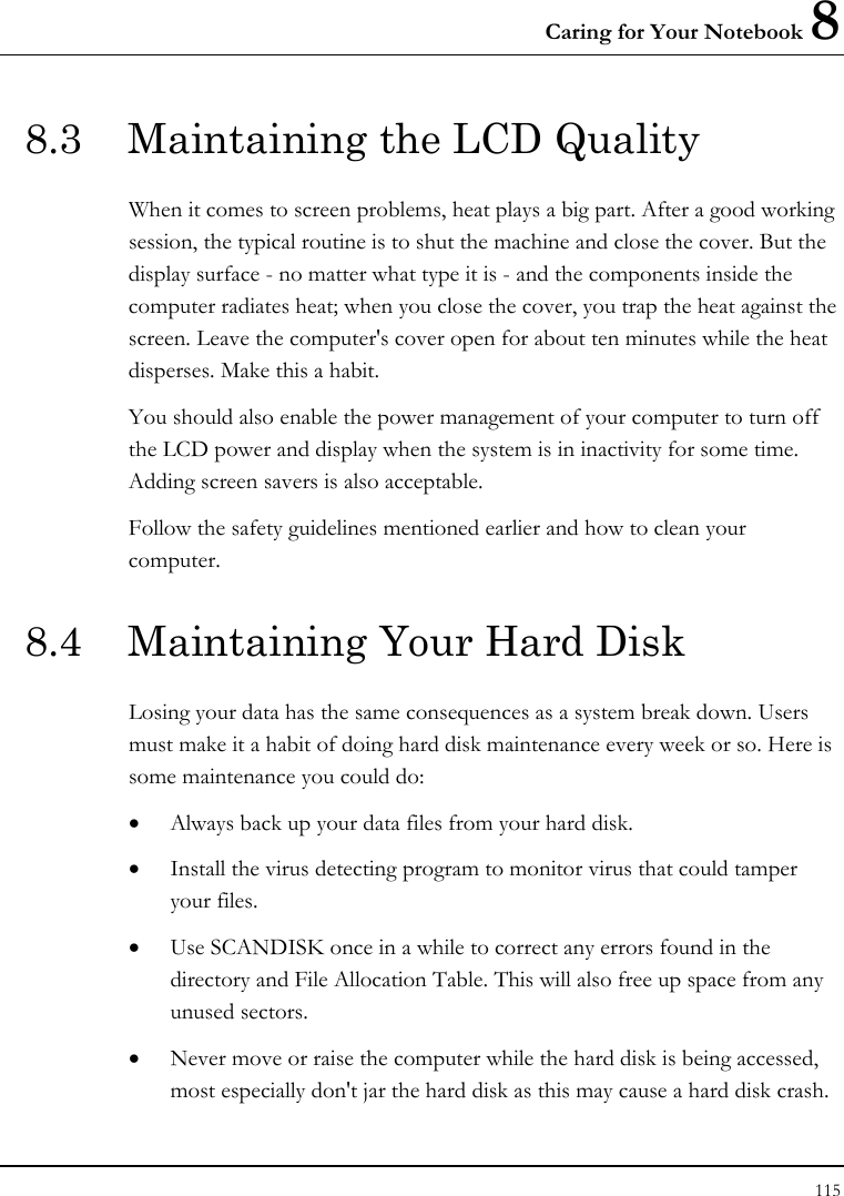 Caring for Your Notebook 8 115  8.3  Maintaining the LCD Quality When it comes to screen problems, heat plays a big part. After a good working session, the typical routine is to shut the machine and close the cover. But the display surface - no matter what type it is - and the components inside the computer radiates heat; when you close the cover, you trap the heat against the screen. Leave the computer&apos;s cover open for about ten minutes while the heat disperses. Make this a habit. You should also enable the power management of your computer to turn off the LCD power and display when the system is in inactivity for some time. Adding screen savers is also acceptable. Follow the safety guidelines mentioned earlier and how to clean your computer. 8.4  Maintaining Your Hard Disk Losing your data has the same consequences as a system break down. Users must make it a habit of doing hard disk maintenance every week or so. Here is some maintenance you could do: • Always back up your data files from your hard disk. • Install the virus detecting program to monitor virus that could tamper your files. • Use SCANDISK once in a while to correct any errors found in the directory and File Allocation Table. This will also free up space from any unused sectors. • Never move or raise the computer while the hard disk is being accessed, most especially don&apos;t jar the hard disk as this may cause a hard disk crash. 