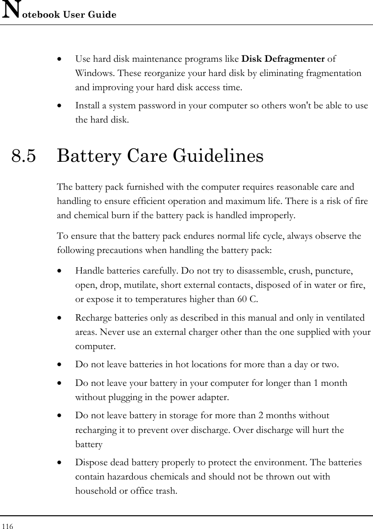 Notebook User Guide 116  • Use hard disk maintenance programs like Disk Defragmenter of Windows. These reorganize your hard disk by eliminating fragmentation and improving your hard disk access time. • Install a system password in your computer so others won&apos;t be able to use the hard disk. 8.5  Battery Care Guidelines The battery pack furnished with the computer requires reasonable care and handling to ensure efficient operation and maximum life. There is a risk of fire and chemical burn if the battery pack is handled improperly. To ensure that the battery pack endures normal life cycle, always observe the following precautions when handling the battery pack: • Handle batteries carefully. Do not try to disassemble, crush, puncture, open, drop, mutilate, short external contacts, disposed of in water or fire, or expose it to temperatures higher than 60 C. • Recharge batteries only as described in this manual and only in ventilated areas. Never use an external charger other than the one supplied with your computer. • Do not leave batteries in hot locations for more than a day or two. • Do not leave your battery in your computer for longer than 1 month without plugging in the power adapter. • Do not leave battery in storage for more than 2 months without recharging it to prevent over discharge. Over discharge will hurt the battery • Dispose dead battery properly to protect the environment. The batteries contain hazardous chemicals and should not be thrown out with household or office trash. 