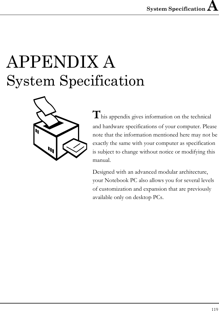 System Specification A 119  APPENDIX A  System Specification  This appendix gives information on the technical  and hardware specifications of your computer. Please note that the information mentioned here may not be exactly the same with your computer as specification is subject to change without notice or modifying this manual. Designed with an advanced modular architecture, your Notebook PC also allows you for several levels of customization and expansion that are previously available only on desktop PCs.       