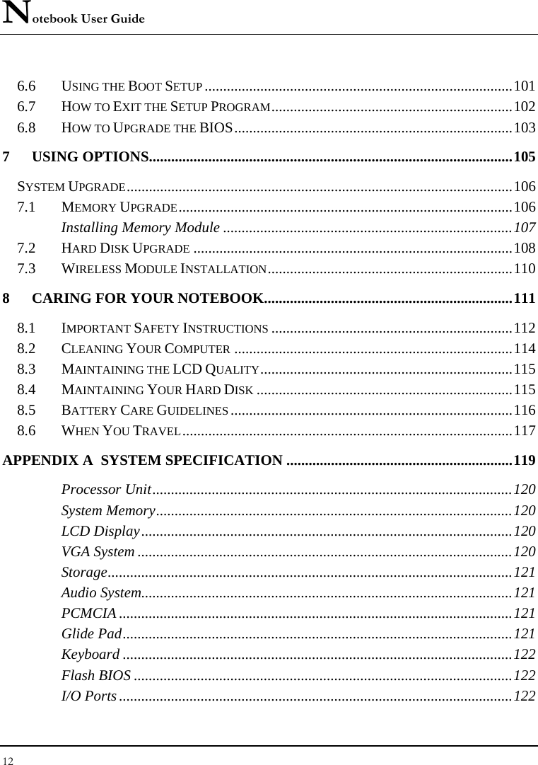 Notebook User Guide 12  6.6 USING THE BOOT SETUP...................................................................................101 6.7 HOW TO EXIT THE SETUP PROGRAM.................................................................102 6.8 HOW TO UPGRADE THE BIOS...........................................................................103 7 USING OPTIONS..................................................................................................105 SYSTEM UPGRADE........................................................................................................106 7.1 MEMORY UPGRADE..........................................................................................106 Installing Memory Module ..............................................................................107 7.2 HARD DISK UPGRADE......................................................................................108 7.3 WIRELESS MODULE INSTALLATION..................................................................110 8 CARING FOR YOUR NOTEBOOK...................................................................111 8.1 IMPORTANT SAFETY INSTRUCTIONS.................................................................112 8.2 CLEANING YOUR COMPUTER...........................................................................114 8.3 MAINTAINING THE LCD QUALITY....................................................................115 8.4 MAINTAINING YOUR HARD DISK.....................................................................115 8.5 BATTERY CARE GUIDELINES............................................................................116 8.6 WHEN YOU TRAVEL.........................................................................................117 APPENDIX A  SYSTEM SPECIFICATION .............................................................119 Processor Unit.................................................................................................120 System Memory................................................................................................120 LCD Display....................................................................................................120 VGA System .....................................................................................................120 Storage.............................................................................................................121 Audio System....................................................................................................121 PCMCIA ..........................................................................................................121 Glide Pad.........................................................................................................121 Keyboard .........................................................................................................122 Flash BIOS ......................................................................................................122 I/O Ports ..........................................................................................................122 