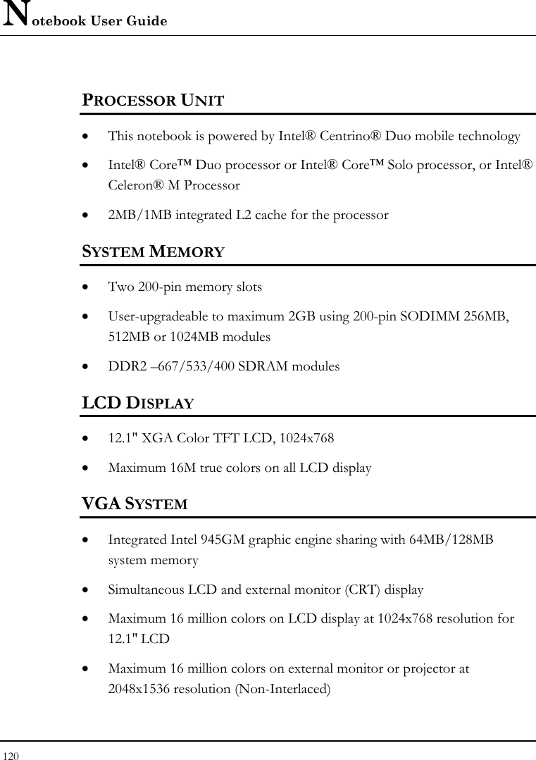 Notebook User Guide 120  PROCESSOR UNIT • This notebook is powered by Intel® Centrino® Duo mobile technology  • Intel® Core™ Duo processor or Intel® Core™ Solo processor, or Intel® Celeron® M Processor          • 2MB/1MB integrated L2 cache for the processor  SYSTEM MEMORY • Two 200-pin memory slots   • User-upgradeable to maximum 2GB using 200-pin SODIMM 256MB, 512MB or 1024MB modules    • DDR2 –667/533/400 SDRAM modules   LCD DISPLAY • 12.1&quot; XGA Color TFT LCD, 1024x768  • Maximum 16M true colors on all LCD display VGA SYSTEM • Integrated Intel 945GM graphic engine sharing with 64MB/128MB system memory • Simultaneous LCD and external monitor (CRT) display • Maximum 16 million colors on LCD display at 1024x768 resolution for 12.1&quot; LCD • Maximum 16 million colors on external monitor or projector at 2048x1536 resolution (Non-Interlaced)   