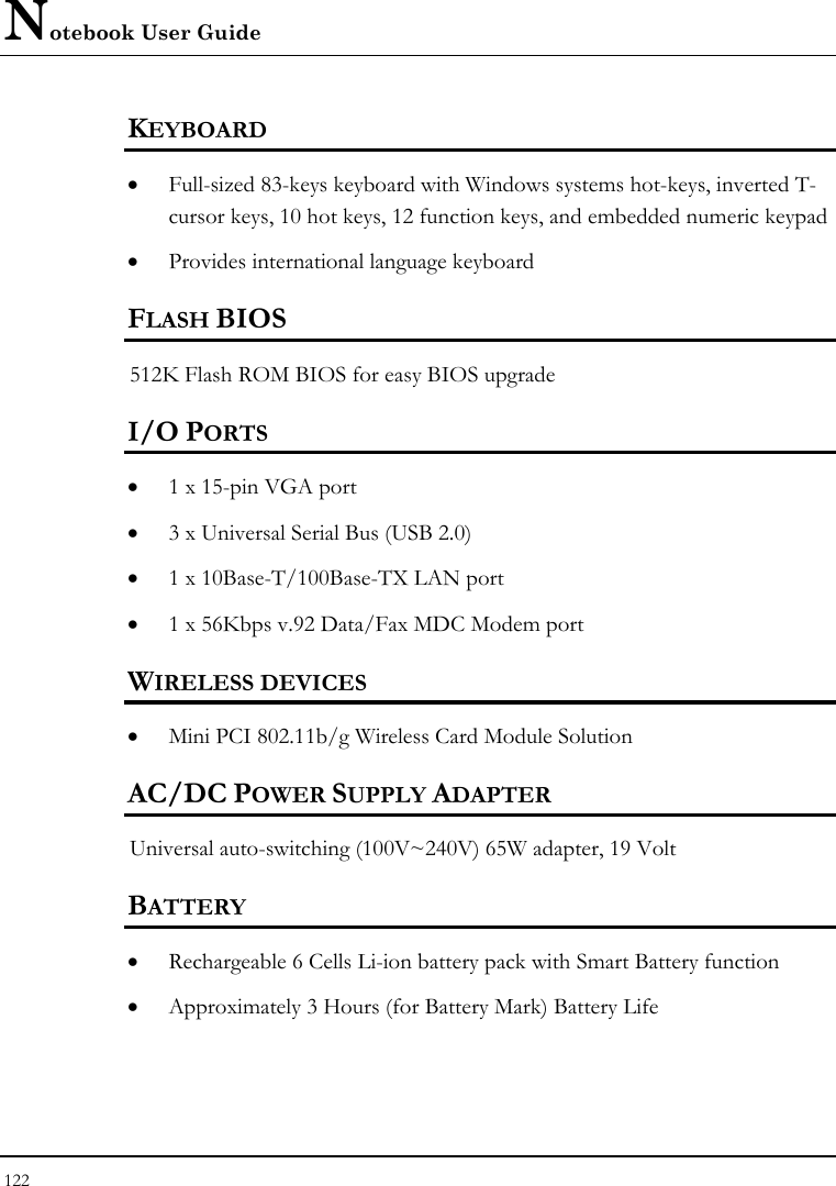 Notebook User Guide 122  KEYBOARD    • Full-sized 83-keys keyboard with Windows systems hot-keys, inverted T-cursor keys, 10 hot keys, 12 function keys, and embedded numeric keypad   • Provides international language keyboard    FLASH BIOS 512K Flash ROM BIOS for easy BIOS upgrade   I/O PORTS • 1 x 15-pin VGA port   • 3 x Universal Serial Bus (USB 2.0)   • 1 x 10Base-T/100Base-TX LAN port   • 1 x 56Kbps v.92 Data/Fax MDC Modem port   WIRELESS DEVICES • Mini PCI 802.11b/g Wireless Card Module Solution    AC/DC POWER SUPPLY ADAPTER Universal auto-switching (100V~240V) 65W adapter, 19 Volt  BATTERY    • Rechargeable 6 Cells Li-ion battery pack with Smart Battery function • Approximately 3 Hours (for Battery Mark) Battery Life  