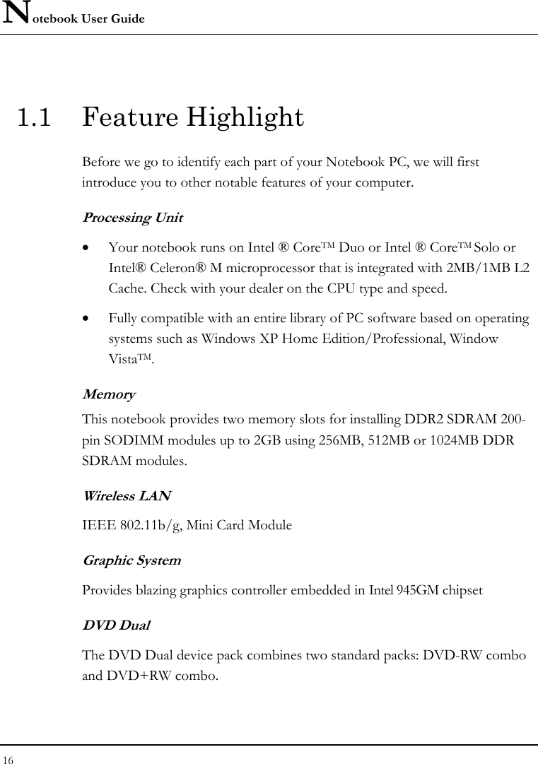 Notebook User Guide 16  1.1 Feature Highlight Before we go to identify each part of your Notebook PC, we will first introduce you to other notable features of your computer. Processing Unit • Your notebook runs on Intel ® CoreTM Duo or Intel ® CoreTM Solo or Intel® Celeron® M microprocessor that is integrated with 2MB/1MB L2 Cache. Check with your dealer on the CPU type and speed.  • Fully compatible with an entire library of PC software based on operating systems such as Windows XP Home Edition/Professional, Window VistaTM.    Memory This notebook provides two memory slots for installing DDR2 SDRAM 200-pin SODIMM modules up to 2GB using 256MB, 512MB or 1024MB DDR SDRAM modules.        Wireless LAN IEEE 802.11b/g, Mini Card Module  Graphic System Provides blazing graphics controller embedded in Intel 945GM chipset DVD Dual  The DVD Dual device pack combines two standard packs: DVD-RW combo and DVD+RW combo.   