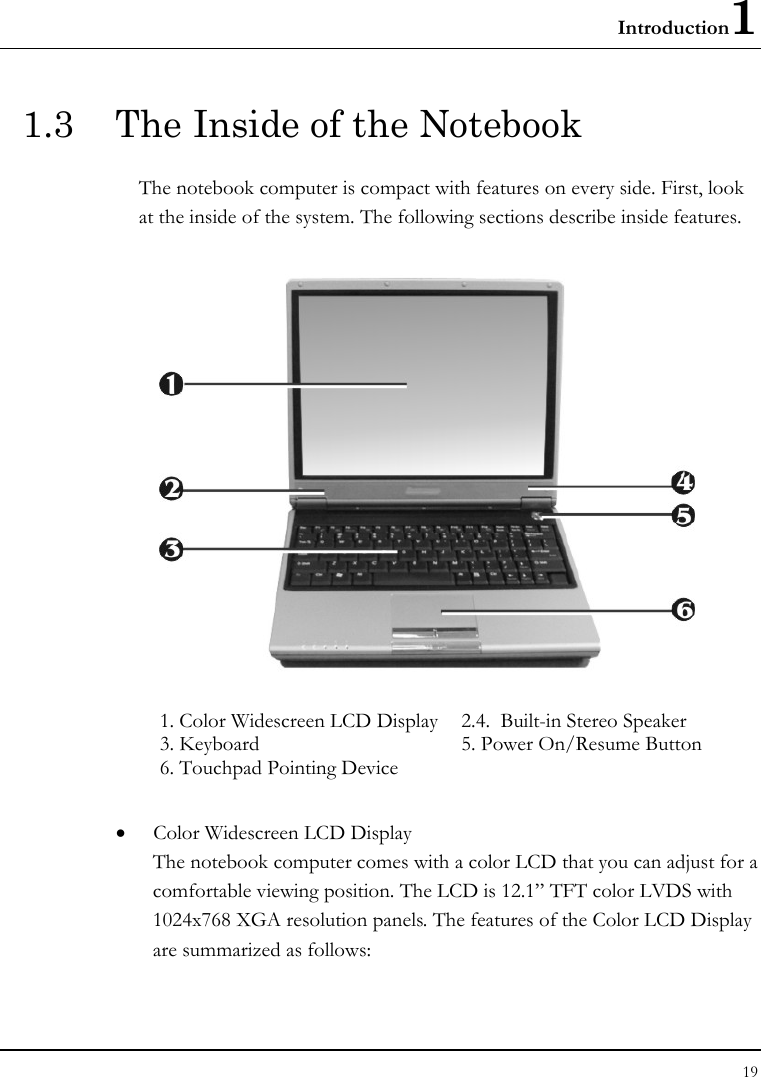 Introduction1 19  1.3  The Inside of the Notebook The notebook computer is compact with features on every side. First, look at the inside of the system. The following sections describe inside features.  1. Color Widescreen LCD Display   2.4.  Built-in Stereo Speaker    3. Keyboard  5. Power On/Resume Button 6. Touchpad Pointing Device      • Color Widescreen LCD Display The notebook computer comes with a color LCD that you can adjust for a comfortable viewing position. The LCD is 12.1” TFT color LVDS with 1024x768 XGA resolution panels. The features of the Color LCD Display are summarized as follows: 