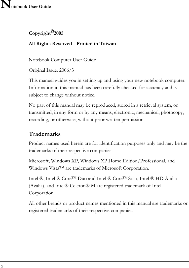 Notebook User Guide 2  Copyright©2005 All Rights Reserved - Printed in Taiwan  Notebook Computer User Guide Original Issue: 2006/3  This manual guides you in setting up and using your new notebook computer. Information in this manual has been carefully checked for accuracy and is subject to change without notice. No part of this manual may be reproduced, stored in a retrieval system, or transmitted, in any form or by any means, electronic, mechanical, photocopy, recording, or otherwise, without prior written permission. Trademarks Product names used herein are for identification purposes only and may be the trademarks of their respective companies. Microsoft, Windows XP, Windows XP Home Edition/Professional, and Windows VistaTM are trademarks of Microsoft Corporation.  Intel ®, Intel ® CoreTM Duo and Intel ® CoreTM Solo, Intel ® HD Audio (Azalia), and Intel® Celeron® M are registered trademark of Intel Corporation.   All other brands or product names mentioned in this manual are trademarks or registered trademarks of their respective companies. 