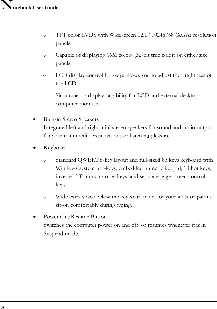 Notebook User Guide 20  ⇓ TFT color LVDS with Widescreen 12.1” 1024x768 (XGA) resolution panels.   ⇓ Capable of displaying 16M colors (32-bit true color) on either size panels. ⇓ LCD display control hot-keys allows you to adjust the brightness of the LCD. ⇓ Simultaneous display capability for LCD and external desktop computer monitor.  • Built-in Stereo Speakers Integrated left and right mini stereo speakers for sound and audio output for your multimedia presentations or listening pleasure. • Keyboard ⇓ Standard QWERTY-key layout and full-sized 83 keys keyboard with Windows system hot-keys, embedded numeric keypad, 10 hot keys, inverted &quot;T&quot; cursor arrow keys, and separate page screen control keys. ⇓ Wide extra space below the keyboard panel for your wrist or palm to sit-on comfortably during typing. • Power On/Resume Button Switches the computer power on and off, or resumes whenever it is in Suspend mode. 