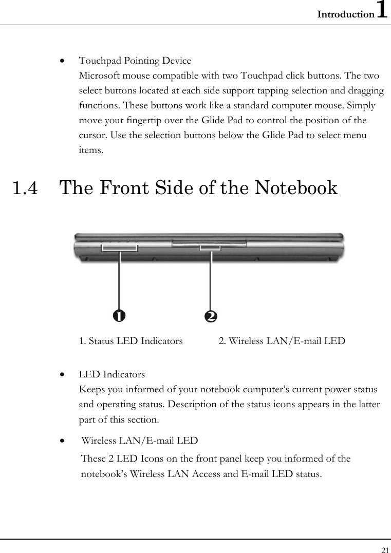 Introduction1 21  • Touchpad Pointing Device Microsoft mouse compatible with two Touchpad click buttons. The two select buttons located at each side support tapping selection and dragging functions. These buttons work like a standard computer mouse. Simply move your fingertip over the Glide Pad to control the position of the cursor. Use the selection buttons below the Glide Pad to select menu items.  1.4  The Front Side of the Notebook    1. Status LED Indicators             2. Wireless LAN/E-mail LED      • LED Indicators Keeps you informed of your notebook computer’s current power status and operating status. Description of the status icons appears in the latter part of this section.     •  Wireless LAN/E-mail LED   These 2 LED Icons on the front panel keep you informed of the notebook’s Wireless LAN Access and E-mail LED status.  