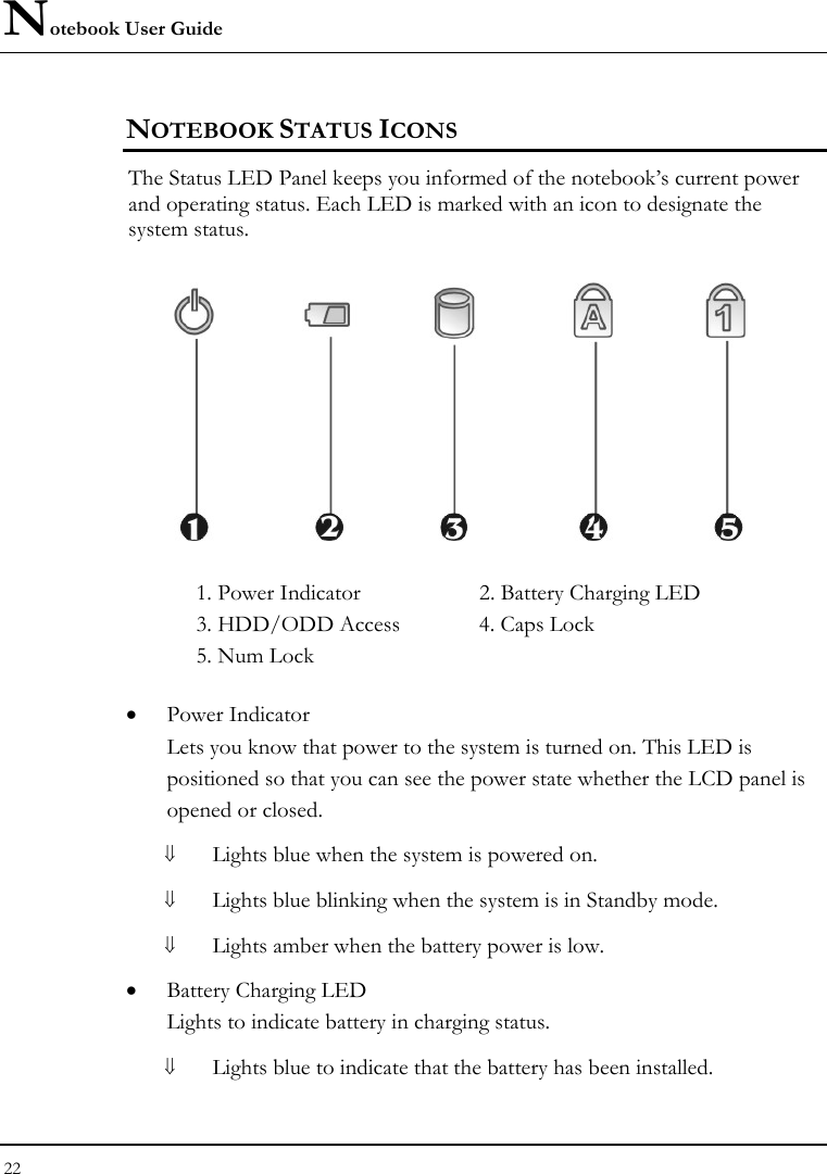 Notebook User Guide 22  NOTEBOOK STATUS ICONS The Status LED Panel keeps you informed of the notebook’s current power and operating status. Each LED is marked with an icon to designate the system status.  1. Power Indicator      2. Battery Charging LED    3. HDD/ODD Access  4. Caps Lock   5. Num Lock • Power Indicator  Lets you know that power to the system is turned on. This LED is positioned so that you can see the power state whether the LCD panel is opened or closed. ⇓ Lights blue when the system is powered on. ⇓ Lights blue blinking when the system is in Standby mode. ⇓ Lights amber when the battery power is low. • Battery Charging LED Lights to indicate battery in charging status. ⇓ Lights blue to indicate that the battery has been installed. 