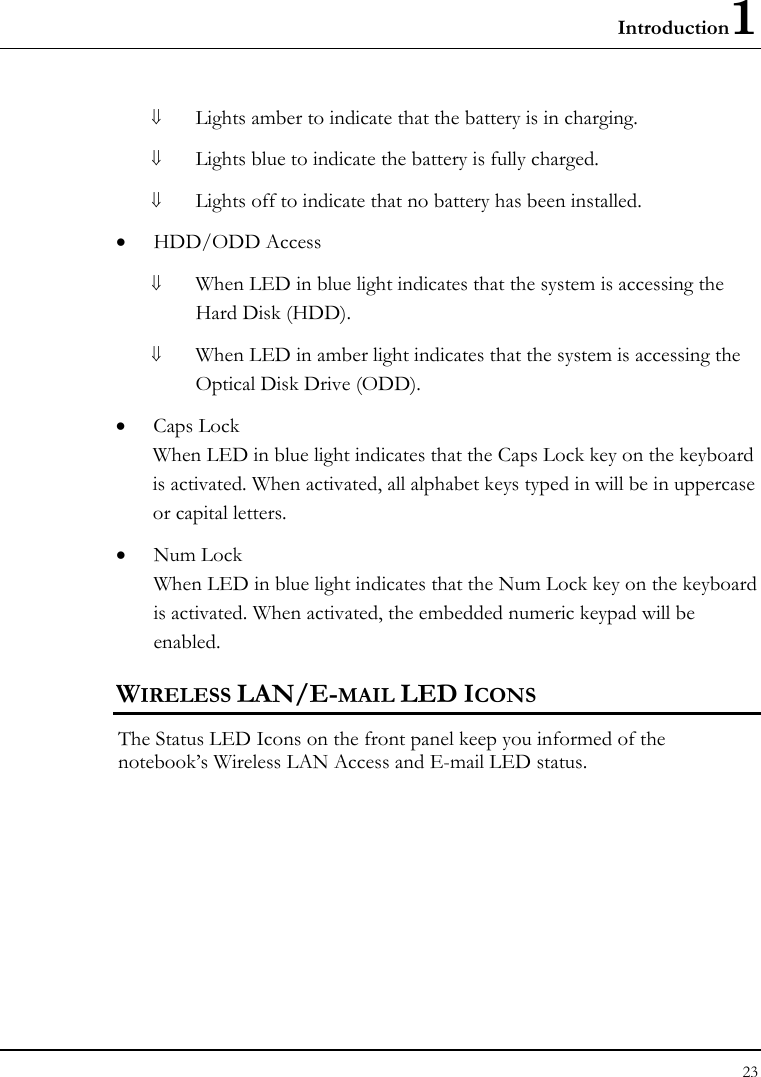 Introduction1 23  ⇓ Lights amber to indicate that the battery is in charging. ⇓ Lights blue to indicate the battery is fully charged. ⇓ Lights off to indicate that no battery has been installed. • HDD/ODD Access ⇓ When LED in blue light indicates that the system is accessing the Hard Disk (HDD). ⇓ When LED in amber light indicates that the system is accessing the Optical Disk Drive (ODD). • Caps Lock When LED in blue light indicates that the Caps Lock key on the keyboard is activated. When activated, all alphabet keys typed in will be in uppercase or capital letters. • Num Lock When LED in blue light indicates that the Num Lock key on the keyboard is activated. When activated, the embedded numeric keypad will be enabled. WIRELESS LAN/E-MAIL LED ICONS The Status LED Icons on the front panel keep you informed of the notebook’s Wireless LAN Access and E-mail LED status.   