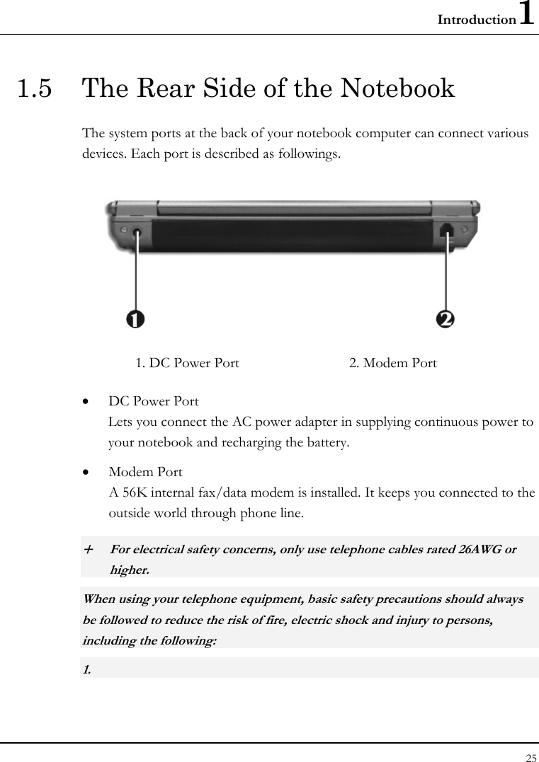 Introduction1 25  1.5  The Rear Side of the Notebook The system ports at the back of your notebook computer can connect various devices. Each port is described as followings.  1. DC Power Port  2. Modem Port   • DC Power Port Lets you connect the AC power adapter in supplying continuous power to your notebook and recharging the battery. • Modem Port A 56K internal fax/data modem is installed. It keeps you connected to the outside world through phone line.  + For electrical safety concerns, only use telephone cables rated 26AWG or higher.    When using your telephone equipment, basic safety precautions should always be followed to reduce the risk of fire, electric shock and injury to persons, including the following: 1.  